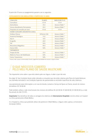 A partir dos 70 anos os copagamentos passam a ser os seguintes:
COPAGAMENTOS EM AMBULATÓRIO A PARTIR DOS 70 ANOS
CONSULTAS

PLANOS

SIMPLECARE PLUS

Consultório

17.5 €

17.5 €

Domiciliárias

35 €

Acesso à Rede (1)

Serviço Atendimento Permanente

45 €

Acesso à Rede (1)

Psiquiatria (6 consultas por ano)

17.5 €

17.5 €

50%(min.1,5€)

Acesso à Rede (1)

Anatomia Patológica

15 €

Acesso à Rede (1)

Raio X

10 €

Acesso à Rede (1)

Ecografia

20 €

Acesso à Rede (1)

TAC

50 €

Acesso à Rede (1)

Ressonância Magnética

90 €

Acesso à Rede (1)

Outros EADs

50%

Acesso à Rede (1)

Terapia da Fala

25 €

Acesso à Rede (1)

Medicina Física e de Reabilitação

50%

Acesso à Rede (1)

Outros Tratamentos

50%

Acesso à Rede (1)

EXAMES AUXILIARES DIAGNÓSTICO (EADs)
Análises Clínicas

TRATAMENTOS

(1)

Acesso à rede, a preços convencionados, ficando o pagamento da totalidade dos serviços a cargo do Cliente.

O QUE NÃO ESTÁ COBERTO
PELO MEU PLANO DE SAÚDE MULTICARE
Tão importante como saber o que está coberto pelo seu Seguro, é saber o que não está.
No artigo 16º das Condições Gerais estão indicadas as situações que não estão cobertas pelo Plano de Saúde Multicare
(as chamadas exclusões) e nas Condições Especiais são apresentadas as exclusões específicas de cada cobertura.
Leia atentamente estas informações e, em caso de dúvida, contacte o Serviço de Apoio ao Cliente, através do número
de telefone 707 28 80 80.
Pode também utilizar a rede móvel através dos números de telefone 96 222 80 80, 91 828 80 80, 93 308 80 80 ou a rede
fixa através do 266 737 875.
Importante: Para beneficiar de todas as vantagens da cobertura de Internamento Hospitalar, terá de utilizar um hospital
ou clínica pertencente à Rede Médica.
Se o hospital ou clínica que pretende utilizar não pertencer à Rede Médica, o Seguro cobre, apenas, os honorários
da equipa médica.

GUIA DE CLIENTE

07

 