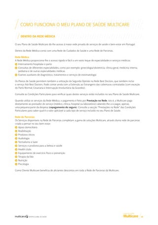 COMO FUNCIONA O MEU PLANO DE SAÚDE MULTICARE
DENTRO DA REDE MÉDICA
O seu Plano de Saúde Multicare dá-lhe acesso à maior rede privada de serviços de saúde e bem-estar em Portugal.
Dentro da Rede Médica conta com uma Rede de Cuidados de Saúde e uma Rede de Parcerias.
Rede Médica
A Rede Médica proporciona-lhe o acesso rápido e fácil a um vasto leque de especialidades e serviços médicos:
Internamento hospitalar e parto
Consultas de diferentes especialidades, como por exemplo: ginecologia/obstetrícia, clínica geral, medicina interna,
pediatria e de outras especialidades médicas
Exames auxiliares de diagnóstico, tratamentos e serviços de estomatologia
Os Planos de Saúde permitem também a utilização da Segunda Opinião na Rede Best Doctors, que também inclui
o serviço Ask Best Doctors. Pode contar ainda com a Extensão ao Estrangeiro das coberturas contratadas (com exceção
do Parto Normal, Cesariana e Interrupção Involuntária da Gravidez).
Consulte as Condições Particulares para verificar quais destes serviços estão incluídos no seu Plano de Saúde Multicare.
Quando utiliza os serviços da Rede Médica, o pagamento é feito por Prestação na Rede, isto é, a Multicare paga
diretamente ao prestador do serviço (médico, clínica, hospital ou laboratório) cabendo-lhe a si pagar, apenas,
uma pequena parte da despesa (copagamento do seguro). Consulte a secção “Prestações na Rede” das Condições
Particulares para saber qual é o valor aplicável a cada tipo de serviço incluído no seu Plano de Saúde.
Rede de Parcerias
Os Serviços disponíveis na Rede de Parcerias completam a gama de soluções Multicare, através duma rede de parcerias
criada a pensar no seu bem-estar:
Apoio domiciliário
Reabilitação
Produtos óticos
Audiologia
Termalismo e lazer
Serviços e produtos para a beleza e saúde
Health clubs
Equipamento de exercício físico e prevenção
Terapia da fala
Nutrição
Psicologia
Como Cliente Multicare beneficia de aliciantes descontos em toda a Rede de Parcerias da Multicare.

GUIA DE CLIENTE

08

 