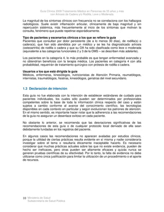 Guía Clínica 2009 Tratamiento Médico en Personas de 55 años y más
con Artrosis de Cadera y/o Rodilla, Leve o Moderada
Ministerio de Salud
Subsecretaría de Salud Pública
10
La magnitud de los síntomas clínicos con frecuencia no se correlaciona con los hallazgos
radiológicos. Suele existir inflamación articular, clínicamente de baja magnitud y sin
repercusión sistémica, más frecuentemente al inicio de los síntomas que motivan la
consulta, fenómeno que puede repetirse esporádicamente.
Tipo de pacientes y escenarios clínicos a los que se refiere la guía
Pacientes que consultan por dolor persistente (de a lo menos 30 días), de rodilla(s) o
cadera(s), que han sido atendidos por un médico y se les ha diagnosticado artrosis
(osteoartritis) de rodilla o cadera y que su OA ha sido clasificada como leve o moderada
(equivalente a las categorías funcionales 2 y 3 de la OMS – se describen más adelante).
Los pacientes en la categoría 4, lo más probable es que tengan enfermedad avanzada y
no obtendrían beneficios con la terapia médica. Los pacientes en categoría 4 con alta
probabilidad, requerirán de tratamiento quirúrgico con prótesis de rodilla o cadera.
Usuarios a los que está dirigida la guía
Médicos, enfermeras, kinesiólogos, nutricionistas de Atención Primaria, reumatólogos,
internistas, traumatólogos, fisiatras, kinesiólogos, geriatras del nivel secundario.
1.3 Declaración de intención
Esta guía no fue elaborada con la intención de establecer estándares de cuidado para
pacientes individuales, los cuales sólo pueden ser determinados por profesionales
competentes sobre la base de toda la información clínica respecto del caso y están
sujetos a cambio conforme al avance del conocimiento científico, las tecnologías
disponibles en cada contexto en particular y según evolucionan los patrones de atención.
En el mismo sentido, es importante hacer notar que la adherencia a las recomendaciones
de la guía no aseguran un desenlace exitoso en cada paciente.
No obstante lo anterior, se recomienda que las desviaciones significativas de las
recomendaciones de esta guía o de cualquier protocolo local derivado de ella sean
debidamente fundadas en los registros del paciente.
En algunos casos las recomendaciones no aparecen avaladas por estudios clínicos,
porque la utilidad de ciertas prácticas resulta evidente en sí misma y nadie consideraría
investigar sobre el tema o resultaría éticamente inaceptable hacerlo. Es necesario
considerar que muchas prácticas actuales sobre las que no existe evidencia, pueden de
hecho ser ineficaces, pero otras pueden ser altamente eficaces y quizás nunca se
generen pruebas científicas de su efectividad. Por lo tanto, la falta de evidencia no debe
utilizarse como única justificación para limitar la utilización de un procedimiento o el aporte
de recursos.
 