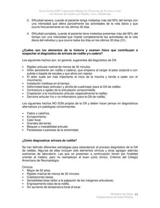 Guía Clínica 2009 Tratamiento Médico en Personas de 55 años y más
con Artrosis de Cadera y/o Rodilla, Leve o Moderada
Ministerio de Salud
Subsecretaría de Salud Pública
13
3. Dificultad severa, cuando el paciente tenga molestias más del 50% del tiempo con
una intensidad que altera parcialmente las actividades de la vida diaria y que
ocurre frecuentemente en los últimos 30 días.
4. Dificultad completa, cuando el paciente tiene molestias presentes más del 95% del
tiempo con una intensidad que impide completamente las actividades de la vida
diaria del individuo y que ocurre todos los días en los últimos 30 días (31).
¿Cuáles son los elementos de la historia y examen físico que contribuyen a
sospechar el diagnóstico de artrosis de rodilla y/o cadera?
Los siguientes hechos son, en general, sugerentes del diagnóstico de OA:
 Rigidez articular matinal de menos de 30 minutos.
 Dolor persistente (en rodilla o cadera), que empeora al cargar el peso corporal o con
subida o bajada de escalas y que alivia con reposo.
 El dolor suele ser más importante al inicio de la marcha y tiende a ceder con el
movimiento.
 Instalación insidiosa en el tiempo.
 Deformidad ósea (articular) y atrofia de cuadriceps (para la OA de rodilla).
 Contractura o rigidez de la articulación comprometida.
 Crepitación a la movilización articular (especialmente la rodilla).
 Derrame articular frío o no-inflamatorio (para la OA de rodilla).
Los siguientes hechos NO SON propios de la OA y deben hacer pensar en diagnósticos
alternativos y/o patologías concomitantes:
 Fiebre o calofríos.
 Enrojecimiento.
 Calor local.
 Grandes derrames.
 Bloqueo o inestabilidad articular.
 Parestesias o paresias de la extremidad.
¿Cómo diagnosticar artrosis de rodilla?
Se han definido diferentes estrategias para estandarizar el proceso diagnóstico de la OA
de rodillas. Algunas de ellas incluyen sólo elementos clínicos y otras agregan además
exámenes de laboratorio. Las que se presentan a continuación tienen por finalidad
orientar al médico, pero no reemplazan el buen juicio clínico. Criterios del Colegio
Americano de Reumatología.
Clínicos:
 Mayor de 50 años.
 Rigidez matinal de menos de 30 minutos.
 Crepitaciones óseas.
 Sensibilidad ósea (dolor a la palpación de los márgenes articulares).
 Engrosamiento óseo de la rodilla.
 Sin aumento de temperatura local al tocar.
 