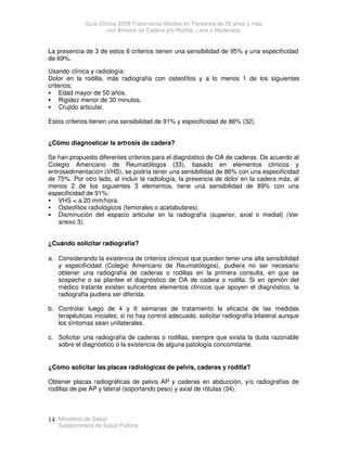 Guía Clínica 2009 Tratamiento Médico en Personas de 55 años y más
con Artrosis de Cadera y/o Rodilla, Leve o Moderada
Ministerio de Salud
Subsecretaría de Salud Pública
14
La presencia de 3 de estos 6 criterios tienen una sensibilidad de 95% y una especificidad
de 69%.
Usando clínica y radiología:
Dolor en la rodilla, más radiografía con osteofítos y a lo menos 1 de los siguientes
criterios:
 Edad mayor de 50 años.
 Rigidez menor de 30 minutos.
 Crujido articular.
Estos criterios tienen una sensibilidad de 91% y especificidad de 86% (32).
¿Cómo diagnosticar la artrosis de cadera?
Se han propuesto diferentes criterios para el diagnóstico de OA de caderas. De acuerdo al
Colegio Americano de Reumatólogos (33), basado en elementos clínicos y
eritrosedimentación (VHS), se podría tener una sensibilidad de 86% con una especificidad
de 75%. Por otro lado, al incluir la radiología, la presencia de dolor en la cadera más, al
menos 2 de los siguientes 3 elementos, tiene una sensibilidad de 89% con una
especificidad de 91%:
 VHS  a 20 mm/hora.
 Osteofitos radiológicos (femorales o acetabulares).
 Disminución del espacio articular en la radiografía (superior, axial o medial) (Ver
anexo 3).
¿Cuándo solicitar radiografía?
a. Considerando la existencia de criterios clínicos que pueden tener una alta sensibilidad
y especificidad (Colegio Americano de Reumatólogos), pudiera no ser necesario
obtener una radiografía de caderas o rodillas en la primera consulta, en que se
sospeche o se plantee el diagnóstico de OA de cadera o rodilla. Si en opinión del
médico tratante existen suficientes elementos clínicos que apoyen el diagnóstico, la
radiografía pudiera ser diferida.
b. Controlar luego de 4 y 6 semanas de tratamiento la eficacia de las medidas
terapéuticas iniciales; si no hay control adecuado, solicitar radiografía bilateral aunque
los síntomas sean unilaterales.
c. Solicitar una radiografía de caderas o rodillas, siempre que exista la duda razonable
sobre el diagnóstico o la existencia de alguna patología concomitante.
¿Cómo solicitar las placas radiológicas de pelvis, caderas y rodilla?
Obtener placas radiográficas de pelvis AP y caderas en abducción, y/o radiografías de
rodillas de pie AP y lateral (soportando peso) y axial de rótulas (34).
 