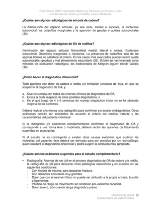 Guía Clínica 2009 Tratamiento Médico en Personas de 55 años y más
con Artrosis de Cadera y/o Rodilla, Leve o Moderada
Ministerio de Salud
Subsecretaría de Salud Pública
15
¿Cuáles son signos radiológicos de artrosis de cadera?
La disminución del espacio articular, ya sea axial, medial o superior, la esclerosis
subcondral, los osteofitos marginales y la aparición de geodas o quistes subcondrales
(33).
¿Cuáles son signos radiológicos de OA de rodillas?
Disminución del espacio articular fémorotibial medial, lateral o ambos. Esclerosis
subcondral. Osteofitos marginales o rotulianos. La presencia de osteofitos sólo de las
espinas tibiales no satisface el criterio. En los casos más avanzados pueden existir quiste
subcondrales (geodas) y mal alineamiento secundario (35). Si bien se han intentado otros
métodos de evaluación radiológica, los tradicionales de Kellgren siguen siendo válidos
(36).
¿Cómo hacer el diagnóstico diferencial?
Todo paciente con dolor de cadera o rodilla y/o limitación funcional de ésta, en que se
sospeche el diagnostico de OA, y:
a. Que no cumpla con todos los criterios clínicos de diagnóstico de OA,
b. Exista la duda respecto de otros posibles diagnósticos, o
c. En el que luego de 4 a 6 semanas de manejo terapéutico inicial no se ha obtenido
mejoría de los síntomas.
Deberá realizar a lo menos una radiografía para confirmar y/o aclarar el diagnóstico. Otros
exámenes podrán ser solicitados de acuerdo al criterio del medico tratante y las
características del paciente individual.
Si la radiografía y/o exámenes complementarios confirman el diagnóstico de OA y
corresponde a una forma leve o moderada, debiera recibir las opciones de tratamiento
sugeridas en estas guías.
Si el estudio no es concluyente o existen otras causas evidentes que explican las
molestias del paciente, éste deberá ser derivado para ser atendido por un reumatólogo,
quien realizará el diagnóstico diferencial y podrá sugerir la conducta más apropiada.
¿Cuáles son los exámenes sugeridos para el estudio complementario?
 Radiografía: Además de ser útil en el proceso diagnóstico de OA de cadera y/o rodilla,
la radiografía es útil para descartar otras patologías específicas y en especial en las
siguientes condiciones:
- Con historia de trauma, para descartar fractura.
- Con derrames articulares muy grandes.
- Dolor que con el examen físico no puede ser atribuido a la propia artrosis, bursitis
o ligamentos.
- Pérdida de rango de movimiento sin condición pre-existente conocida.
- Dolor severo, aún cuando tenga diagnóstico previo.
 