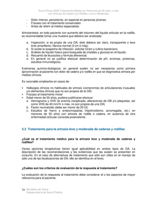 Guía Clínica 2009 Tratamiento Médico en Personas de 55 años y más
con Artrosis de Cadera y/o Rodilla, Leve o Moderada
Ministerio de Salud
Subsecretaría de Salud Pública
16
- Dolor intenso, persistente, en especial en personas jóvenes.
- Fracaso con el tratamiento conservador.
- Antes de referir al médico especialista.
Artrocentesis: en todo paciente con aumento del volumen del líquido articular en la rodilla,
es recomendable tomar una muestra que debiera ser analizada:
a. Inspección: si es propio de una OA, éste debiera ser claro, transparente o leve
tinte amarillento, filancia normal (3 cm ó más).
b. Si existe la sospecha de infección, solicitar Gram y cultivo bacteriano.
c. Análisis de líquido fresco para búsqueda de cristales y glucosa en el líquido.
d. Recuento de leucocitos y fórmula diferencial.
e. En general no se justifica efectuar determinación de pH, enzimas, proteínas,
estudios inmunológicos.
Exámenes químico-biológicos: en general suelen no ser necesarios como primera
aproximación al paciente con dolor de cadera y/o rodilla en que se diagnostica artrosis por
medios clínicos.
Es razonable emplearlos en casos de:
 Hallazgos clínicos no habituales de artrosis (compromiso de articulaciones inusuales
y/o elementos clínicos que no son propios de la OA)
 Fracaso al tratamiento inicial
 Edad menor de 50 años, pudiera justificarse efectuar:
a. Hemograma y VHS (la anemia inexplicada, alteraciones de GB y/o plaquetas, así
como VHS de 40 mm/hr o más, no son propios de una OA)
b. Factor reumatoide (debe ser menor de 25 UI)
c. Estudios de hierro y endocrinopatías (hipotiroidismo, acromegalia, etc.) en
menores de 50 años con artrosis de rodilla o cadera, en ausencia de otra
enfermedad articular conocida preexistente.
3.3 Tratamiento para la artrosis leve y moderada de caderas y rodillas
¿Cuál es el tratamiento médico para la artrosis leve y moderada de caderas y
rodillas?
Varias opciones terapéuticas tienen igual aplicabilidad en ambos tipos de OA. La
descripción de las recomendaciones y las evidencias que las avalan se presentan en
conjunto. En el caso de alternativas de tratamiento que sólo son útiles en el manejo de
sólo una de las localizaciones de OA, ello se identifica en el texto.
¿Cuáles son los criterios de evaluación de la respuesta al tratamiento?
La evaluación de la respuesta al tratamiento debe considerar el o los aspectos de mayor
relevancia para el paciente.
 