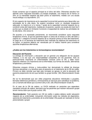 Guía Clínica 2009 Tratamiento Médico en Personas de 55 años y más
con Artrosis de Cadera y/o Rodilla, Leve o Moderada
Ministerio de Salud
Subsecretaría de Salud Pública
17
Existe consenso que el aspecto principal es el alivio del dolor. Diferentes estudios han
definido como respuesta favorable a la terapia empleada, una mejoría de al menos un
20% en la intensidad respecto del dolor previo al tratamiento, medido con una escala
visual análoga o su equivalente. (37)
El otro aspecto de importancia es la capacidad funcional del paciente para desarrollar sus
actividades de la vida diaria. Se sugiere considerar como un resultado terapéutico
adecuado, la mejoría en a lo menos 1 grado de la capacidad funcional respecto de su
condición antes del tratamiento, medida por el paciente, usando una escala de Likert de 5
puntos que va desde sin limitación funcional a incapacidad de realizar las actividades de
la vida diaria. (Ver anexo 4)
De acuerdo a lo expresado previamente, se recomienda considerar como respuesta
terapéutica mínima, el que los pacientes logren un alivio de al menos un 20% del dolor y
mejoría en 1 categoría funcional respecto de su situación previa al inicio del tratamiento.
Si luego de 4 a 6 semanas de tratamiento bien realizado los objetivos de tratamiento no
se logran, el paciente debería ser reevaluado por el médico tratante para considerar
opciones terapéuticas alternativas.
¿Cuáles son los tratamientos no farmacológicos recomendados?
Educación del Paciente
La entrega de información y educación son en general una obligación de los equipos
médicos, a la vez que una responsabilidad compartida con los pacientes. Esto es
particularmente importante en enfermedades crónicas como la OA, y debe incluir
aspectos relativos a la importancia de la enfermedad, sus formas de estudio, alternativas
terapéuticas y pronóstico.
Diferentes ensayos clínicos y meta-análisis han demostrado la utilidad de diversas
técnicas educativas y su beneficio para el paciente en el tratamiento de la OA de rodilla.
Primero se debe recordar que bajo este concepto se agrupa no solo la educación del
paciente propiamente tal sino que también su grupo familiar. (38) (Recomendación Grado
A)
Así se ha demostrado que son útiles programas educativos individuales o grupales,
llamados telefónicos periódicos y entrenamiento en técnicas para sobrellevar el problema,
con un tamaño del efecto que va entre 0.28 y 0.35. (39) (Recomendación Grado A)
En el caso de la OA de cadera, un EnCA realizado en pacientes que esperaban
reemplazo articular de cadera, demostró que los pacientes que recibían educación grupal
tenían menos dolor que el grupo control. (40)
Recomendación: Todo paciente con OA de rodilla o cadera debiera recibir educación
respecto de su enfermedad, incluyendo información sobre los métodos de diagnóstico,
opciones de tratamiento y pronóstico de la enfermedad. Ello puede ser realizado en forma
personalizada o grupal.
 