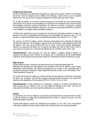 Guía Clínica 2009 Tratamiento Médico en Personas de 55 años y más
con Artrosis de Cadera y/o Rodilla, Leve o Moderada
Ministerio de Salud
Subsecretaría de Salud Pública
18
Programa de Ejercicios
Existen evidencias que diferentes programas de ejercicios pueden mejorar los síntomas
de la OA, tanto de caderas como rodillas. Sin embargo, hasta ahora no se ha podido
determinar si es que existe un programa específico de ejercicios que sea el ideal.
En la OA de rodillas, una revisión reciente seleccionó 24 EnCAs de entre 609 artículos
potenciales. De acuerdo a sus resultados, los ejercicios de fortalecimiento muscular de las
extremidades inferiores tendrían beneficios en disminuir el dolor al pararse y estado
funcional general (Recomendación Grado A), así como la disminución del dolor al caminar
o con escalas, y la rigidez (Recomendación Grado C).
También hay evidencias que los programas de ejercicios generales mejoran el dolor en
general así como la capacidad funcional para las actividades de todos los días. (41) El
tamaño o magnitud del efecto para los diferentes estudios varía entre 0.57 y 1.0. (39)
En cuanto a la OA de cadera, varias revisiones sistemáticas han evaluado el potencial
beneficio del ejercicio; sin embargo, ninguna de las revisiones ha sido específica para OA
de cadera. (42) Una de las últimas RS con el mayor número de EnCAs individuales,
reportó una reducción del dolor con un tamaño de efecto de 0.39 (IC 95% 0.30 a 0.47) y
una mejoría funcional con un tamaño del efecto de 0.31 (IC 95% 0.23 a 0.39). (43)
Recomendación: Todo paciente con OA de rodillas o caderas debiera realizar un
programa de ejercicio para mejorar la condición de la musculatura de las extremidades
inferiores. Dicho programa de ejercicio puede ser realizado de manera individual o grupal.
Baja de peso
Existe evidencia que la reducción de peso disminuye el riesgo de desarrollar OA.
Además hay estudios que demuestran que pacientes con OA de rodillas y que tengan
sobrepeso o sean obesos, una reducción de peso de a lo menos un 5%, especialmente si
se asocia a ejercicio moderado, mejora significativamente el dolor y la funcionalidad. (44)
(Recomendación Grado A).
En el caso de la OA de cadera no existen EnCAs que demuestren el beneficio de la baja
de peso. Sin embargo, una RS de estudios observacionales demostró una asociación
positiva entre obesidad y OA de cadera (OR 2.3, IC 95% 1.2 a 4.4). (45)
Recomendación: A todo paciente con sobrepeso u obeso se le debe recomendar una
baja de peso de a lo menos un 5%, lo cual puede ser logrado, entre otros, por una re-
educación alimentaría, así como ejercicio adecuado a su condición.
Ortesis
En pacientes con OA de rodilla de compromiso predominante del compartimiento medial,
el uso de ortesis en valgo alivia significativamente el dolor y mejora la función. (39, 46)
(Recomendación Grado B).
Si bien este aspecto cuenta con evidencia que avalaría su uso, ello no es una práctica
extendida, posiblemente por la baja adherencia al tratamiento y los costos asociados.
 