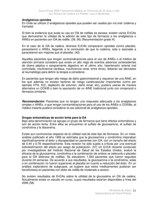 Guía Clínica 2009 Tratamiento Médico en Personas de 55 años y más
con Artrosis de Cadera y/o Rodilla, Leve o Moderada
Ministerio de Salud
Subsecretaría de Salud Pública
21
Analgésicos opioides
En Chile se utilizan 2 analgésicos opioides que pueden ser usados por vía oral: codeína y
tramadol.
Si bien la evidencia que avala su uso en OA de rodillas es escasa, existen varios EnCAs
que demuestran la utilidad de la adición de este tipo de fármacos a los analgésicos o
AINEs en pacientes con OA de rodilla. (39, 56) (Recomendación grado A)
En el caso de la OA de cadera, diversos EnCAs compararon opioides contra placebo,
paracetamol o AINEs, llegando a la conclusión de que la codeína, sola o asociada a
paracetamol son mejores que el placebo. (42)
Aquellos pacientes que tengan contraindicaciones para el uso de AINEs o el médico de
atención primaria considere que existe un alto riego de eventos adversos (antecedentes
de úlcera péptica o sangramiento digestivo en el ultimo año, hipertensión arterial mal
controlada, insuficiencia cardiaca, insuficiencia renal, entre otros), deberán ser derivados
al reumatólogo para definir la terapia a considerar.
En pacientes que tengan alto riesgo de daño gastrointestinal y requieran de una AINE, en
los que además no existan factores de riesgo cardiovascular importantes (como por
ejemplo HTA, ICC, depleción de volumen, dañó renal, etc), pudiera usarse de manera
alternativa un COXIB o bien la asociación de un AINE tradicional junto con omeprazol o
fármacos similares.
Recomendación: Pacientes que no tengan una respuesta adecuada a los analgésicos
simples o AINEs, o que tengan contraindicaciones para el uso de los AINEs o COXIBs, el
médico tratante pudiera considerar el uso adicional de analgésicos opioides.
Drogas sintomáticas de acción lenta para la OA
Bajo esta denominación se agrupa un grupo de fármacos que tiene efectos sintomáticos y
son de acción lenta. Entre ellos se encuentran el sulfato de glucosamina, el sulfato de
condroitina y la diacereina.
Existe aun controversia respecto de la utilidad real de este tipo de fármacos. En un meta-
análisis publicado el año 1999 se estimaba que la glucosamina y condroitina mejoraban
significativamente el dolor y discapacidad en pacientes con OA, con un tamaño del efecto
de 0.44 y 0.78 respectivamente. Esta revisión ha sido sujeta a críticas por una eventual
sobreestimación del efecto por sesgo de publicación. (57) Un EnCA reciente conducido
por investigadores del Instituto Nacional de Salud de los Estados Unidos, evaluó la
eficacia de la glucosamina, condroitina o la combinación de ambos vs celecoxib o placebo
para la OA dolorosa de rodillas. Se estudiaron 1.583 pacientes que fueron seguidos
durante 24 semanas. De acuerdo a sus resultados, la glucosamina o la condroitina, solas
o en combinación no fueron superiores al placebo en cuanto a reducción del dolor. En un
análisis exploratorio de subgrupos, se sugiere que estos medicamentos pudieran ser
beneficiosos en pacientes con dolor de rodilla de moderado a severo.
No existen resultados de EnCAs sobre la utilidad de la glucosalina en OA de cadera.
Actualmente existe un estudio en curso, cuyos resultados estarían disponibles a fines del
2006 (58)
 