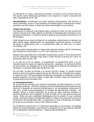 Guía Clínica 2009 Tratamiento Médico en Personas de 55 años y más
con Artrosis de Cadera y/o Rodilla, Leve o Moderada
Ministerio de Salud
Subsecretaría de Salud Pública
22
La información en cuanto a diacereina es limitada. Un EnCA en que se usaron dosis de
100 mg/día, mostró diferencias significativas con el placebo en cuanto a reducción del
dolor y capacidad funcional. (59)
Recomendación: Considerando que estos fármacos potencialmente, sólo tendrían un
efecto sintomático, el que no haya evidencia contundente sobre la magnitud de su efecto,
asociado a sus altos costos, no hacen por ahora recomendable su uso universal.
Terapia intra-articular
Si el paciente no responde a las terapias orales y persiste con dolor y/o tiene aumento de
volumen articular de la rodilla, deberá ser derivado al especialista para considerar el uso
de terapia intraarticular. La evidencia actual no apoya el uso de terapia intra-articular en la
OA de cadera.
Existe evidencia que avala la utilidad de los corticoides intraarticulares en episodios de
dolor articular agudo, especialmente si se acompañan de derrame articular. La duración
del efecto es relativamente corta, y el procedimiento debe ser hecho por un medico
reumatólogo. (60)
Un meta-análisis reciente estimó un riesgo relativo de tener mejoría a las16 a 24 semanas
post infiltración en 2.09 (IC 95% 1.2 a 3.7), con un NNT de 4.4. (61)
Respecto de la seguridad de los corticoides intraarticulares, existe un EnCA que demostró
que las infiltraciones realizadas hasta cada 3 meses durante el período de 2 años, no
provocarían daño articular. (62)
En el caso de la OA de caderas, el procedimiento es técnicamente difícil y de ser
realizado requiere el apoyo de imágenes (ultrasonido o radiología). La evidencia científica
es controversial. Los resultados de un EnCA comparando la inyección de esteroides con
anestésico, no demostró diferencias significativas. (63)
Por otro lado, el efecto es limitado y no duraría más de 3 meses. Un estudio reciente
evaluó la opinión de expertos respecto del uso de infiltración con corticoides de la cadera.
En opinión de casi 100 traumatólogos Canadienses encuestados, la infiltración no tendría
grandes beneficios y se podría asociar a mayor daño articular y riesgo de infecciones en
cirugías posteriores de la cadera. (64)
La viscosuplementación
Es una técnica que consiste en la inyección intraarticular de ácido hialurónico o un símil,
de alto peso molecular. Permitiría mejorar las funciones biomecánicas del líquido sinovial,
disminuir la liberación de enzimas proinflamatorias y de neuropéptidos productores de
dolor (65). Existen varios preparados en el mercado, de diferente peso molecular. Los
estudios clínicos y revisión sistemática de la base de datos Cochrane muestran un
beneficio significativo, pero moderado, en la OA de rodilla, con una duración de hasta seis
meses. Existe una gran variabilidad metodológica entre los estudios, lo que no permite
extraer conclusiones sobre cuál preparado preferir ni cuáles son los pacientes que más se
beneficiarían del procedimiento (66). La experiencia en otras articulaciones es limitada,
por lo que no se aconseja su uso en forma habitual en ellas.
El procedimiento requiere de 3 a 5 inyecciones separadas por una semana, con posibles
efectos de necrosis de tejidos si cae fuera de la articulación, por lo que debe ser realizada
por un especialista. Nivel de Evidencia 1. Grado de Recomendación B.
 