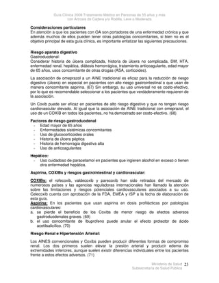 Guía Clínica 2009 Tratamiento Médico en Personas de 55 años y más
con Artrosis de Cadera y/o Rodilla, Leve o Moderada
Ministerio de Salud
Subsecretaría de Salud Pública
23
Consideraciones particulares
En atención a que los pacientes con OA son portadores de una enfermedad crónica y que
además muchos de ellos pueden tener otras patologías concomitantes, si bien no es el
objetivo principal de esta guía clínica, es importante enfatizar las siguientes precauciones.
Riesgo aparato digestivo
Gastroduodenal:
Considerar historia de úlcera complicada, historia de úlcera no complicada, DM, HTA,
enfermedad renal, hepática, diátesis hemorrágica, tratamiento anticoagulante, edad mayor
de 65 años, usos concomitante de otras drogas (ASA, corticoides).
La asociación de omeprazol a un AINE tradicional es eficaz para la reducción de riesgo
digestivo (úlcera) en especial en pacientes con alto riesgo gastrointestinal o que usan de
manera concomitante aspirina. (67) Sin embargo, su uso universal no es costo-efectivo,
por lo que es recomendable seleccionar a los pacientes que verdaderamente requieren de
la asociación.
Un Coxib puede ser eficaz en pacientes de alto riesgo digestivo y que no tengan riesgo
cardiovascular elevado. Al igual que la asociación de AINE tradicional con omeprazol, el
uso de un COXIB en todos los pacientes, no ha demostrado ser costo-efectivo. (68)
Factores de riesgo gastroduodenal
- Edad mayor de 65 años
- Enfermedades sistémicas concomitantes
- Uso de glucocorticoides orales
- Historia de úlcera péptica
- Historia de hemorragia digestiva alta
- Uso de anticoagulantes
Hepático:
- Uso cuidadoso de paracetamol en pacientes que ingieren alcohol en exceso o tienen
otra enfermedad hepática.
Aspirina, COXIBs y riesgos gastrointestinal y cardiovascular:
COXIBs: el rofecoxib, valdecoxib y parecoxib han sido retirados del mercado de
numerosos países y las agencias reguladoras internacionales han llamado la atención
sobre las limitaciones y riesgos potenciales cardiovasculares asociados a su uso.
Celecoxib cuenta con aprobación de la FDA, EMEA y ISP a la fecha de elaboración de
esta guía.
Aspirina: En los pacientes que usan aspirina en dosis profilácticas por patologías
cardiovasculares:
a. se pierde el beneficio de los Coxibs de menor riesgo de efectos adversos
gastroduodenales graves. (69)
b. el uso concomitante de Ibuprofeno puede anular el efecto protector de ácido
acetilsalicílico. (70)
Riesgo Renal e Hipertensión Arterial:
Los AINES convencionales y Coxibs pueden producir diferentes formas de compromiso
renal. Los dos primeros suelen elevar la presión arterial y producir edema de
extremidades inferiores, aunque suelen existir diferencias individuales entre los pacientes
frente a estos efectos adversos. (71)
 