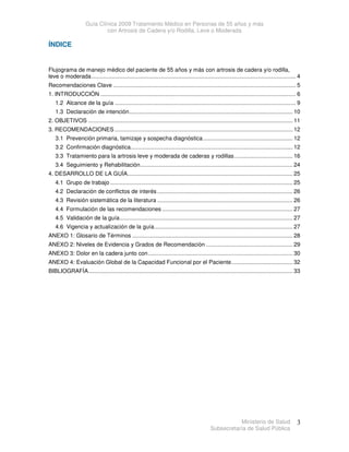 Guía Clínica 2009 Tratamiento Médico en Personas de 55 años y más
con Artrosis de Cadera y/o Rodilla, Leve o Moderada
Ministerio de Salud
Subsecretaría de Salud Pública
3
ÍNDICE
Flujograma de manejo médico del paciente de 55 años y más con artrosis de cadera y/o rodilla,
leve o moderada.................................................................................................................................. 4
Recomendaciones Clave .................................................................................................................... 5
1. INTRODUCCIÓN ............................................................................................................................ 6
1.2 Alcance de la guía ................................................................................................................... 9
1.3 Declaración de intención........................................................................................................ 10
2. OBJETIVOS .................................................................................................................................. 11
3. RECOMENDACIONES ................................................................................................................. 12
3.1 Prevención primaria, tamizaje y sospecha diagnóstica......................................................... 12
3.2 Confirmación diagnóstica....................................................................................................... 12
3.3 Tratamiento para la artrosis leve y moderada de caderas y rodillas..................................... 16
3.4 Seguimiento y Rehabilitación................................................................................................. 24
4. DESARROLLO DE LA GUÍA......................................................................................................... 25
4.1 Grupo de trabajo .................................................................................................................... 25
4.2 Declaración de conflictos de interés ...................................................................................... 26
4.3 Revisión sistemática de la literatura ...................................................................................... 26
4.4 Formulación de las recomendaciones ................................................................................... 27
4.5 Validación de la guía.............................................................................................................. 27
4.6 Vigencia y actualización de la guía........................................................................................ 27
ANEXO 1: Glosario de Términos ...................................................................................................... 28
ANEXO 2: Niveles de Evidencia y Grados de Recomendación ....................................................... 29
ANEXO 3: Dolor en la cadera junto con............................................................................................ 30
ANEXO 4: Evaluación Global de la Capacidad Funcional por el Paciente....................................... 32
BIBLIOGRAFÍA.................................................................................................................................. 33
 