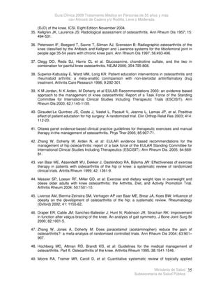 Guía Clínica 2009 Tratamiento Médico en Personas de 55 años y más
con Artrosis de Cadera y/o Rodilla, Leve o Moderada
Ministerio de Salud
Subsecretaría de Salud Pública
35
(DJD) of the knee. ICSI. Eight Edition November 2004.
35. Kellgren JK, Laurence JS: Radiological assessment of osteoarthritis. Ann Rheum Dis 1957; 15:
494-501.
36. Petersson IF, Boegard T, Saxne T, Silman AJ, Svensson B: Radiographic osteoarthritis of the
knee classified by the Ahlback and Kellgren and Lawrence systems for the tibiofemoral joint in
people age 35-54 years with chronic knee pain. Ann Rheum Dis 1997; 56:493-496.
37. Clegg DO, Reda DJ, Harris CL et al. Glucosamine, chondroitine sulfate, and the two in
combination for painful knee osteoarthritis. NEJM 2006; 354:795-808.
38. Superior-Kabuslay E, Ward MM, Lorig KR: Patient education interventions in osteoarthritis and
rheumatoid arthritis: a meta-analitic conmparison with non-steroidal antiinflamatory drug
treatment. Arthritis Care Research 1996; 9:292-301.
39. K M Jordan, N K Arden, M Doherty et al EULAR Recommendations 2003: an evidence based
approach to the management of knee osteoarthritis: Report of a Task Force of the Standing
Committee for International Clinical Studies Including Therapeutic Trials (ESCISIT). Ann
Rheum Dis 2003; 62;1145-1155.
40. Giraudet-Le Quintrec JS, Coste J, Vastel L, Pacault V, Jeanne L, Lamas JP, et al. Posittive
effect of patient education for hip surgery: A randomized trial. Clin Orthop Relat Res 2003; 414:
112-20.
41. Ottawa panel evidence-based clinical practice guidelines for therapeutic exercises and manual
therapy in the management of osteoarthritis. Phys Ther 2005; 85:907-71.
42. Zhang W, Doherty M, Arden N, et al: EULAR evidence based recommendations for the
management of hip osteoarthritis: report of a task force of the EULAR Standing Committee for
International Clinical Studies Including Therapeutics (ESCISIT). Ann Rheum Dis. 2005; 64:669-
81.
43. van Baar ME, Assendelft WJ, Dekker J, Oastendorp RA, Bijlsma JW: Effectiveness of exercise
therapy in patients with osteoarthritis of the hip or knee: a systematic review of randomized
clinical trials. Artritis Rheum 1999; 42: 1361-9.
44. Messier SP, Loeser RF, Miller GD, et al: Exercise and dietary weight loss in overweight and
obese older adults with knee osteoarthritis: the Arthritis, Diet, and Activity Promotion Trial.
Arthritis Rheum 2004; 50:1501-10.
45. Livense AM, Bierma-Zeinstra SM, Verhagen AP van Baar ME, Brear JA, Koes BW: Influence of
obesity on the development of osteoarthritis of the hip: a systematic review. Rheumatology
(Oxford) 2002; 41: 1155-62.
46. Draper ER; Cable JM; Sanchez-Ballester J; Hunt N; Robinson JR; Strachan RK: Improvement
in function after valgus bracing of the knee. An analysis of gait symmetry. J Bone Joint Surg Br
2000; 82:1001-5.
47. Zhang W, Jones A, Doherty M: Does paracetamol (acetaminophen) reduce the pain of
osteoarthritis?: a meta-analysis of randomised controlled trials. Ann Rheum Dis 2004; 63:901–
907.
48. Hochberg MC, Altman RD, Brandt KD, et al: Guidelines for the medical management of
osteoarthritis. Part II. Osteoarthritis of the knee. Arthritis Rheum 1995; 38:1541-1546.
49. Moore RA, Tramer MR, Caroll D, et al: Cuantitative systematic review of topically applied
 