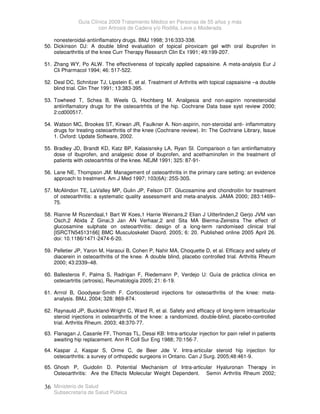 Guía Clínica 2009 Tratamiento Médico en Personas de 55 años y más
con Artrosis de Cadera y/o Rodilla, Leve o Moderada
Ministerio de Salud
Subsecretaría de Salud Pública
36
nonesteroidal-antiinflamatory drugs. BMJ 1998; 316:333-338.
50. Dickinson DJ: A double blind evaluation of topical piroxicam gel with oral ibuprofen in
osteoarthritis of the knee Curr Therapy Research Clin Ex 1991; 49:199-207.
51. Zhang WY, Po ALW. The effectiveness of topically applied capsaisine. A meta-analysis Eur J
Cli Pharmacol 1994; 46: 517-522.
52. Deal DC, Schnitzer TJ, Lipstein E, et al. Treatment of Arthritis with topical capsaisine –a double
blind trial. Clin Ther 1991; 13:383-395.
53. Towheed T, Schea B, Weels G, Hochberg M. Analgesia and non-aspirin nonesteroidal
antiinflamatory drugs for the osteoartrhtis of the hip. Cochrane Data base syst review 2000;
2:cd000517.
54. Watson MC, Brookes ST, Kirwan JR, Faulkner A. Non-aspirin, non-steroidal anti- inflammatory
drugs for treating osteoarthritis of the knee (Cochrane review). In: The Cochrane Library, Issue
1. Oxford: Update Software, 2002.
55. Bradley JD, Brandt KD, Katz BP, Kalasisnsky LA, Ryan SI. Comparison o fan antiinflamatory
dose of ibuprofen, and analgesic dose of ibuprofen, and acethaminofen in the treatment of
patients with osteoartrhtis of the knee. NEJM 1991; 325: 87-91-
56. Lane NE, Thompson JM: Management of osteoarthritis in the primary care setting: an evidence
approach to treatment. Am J Med 1997; 103(6A): 25S-30S.
57. McAlindon TE, LaValley MP, Gulin JP, Felson DT. Glucosamine and chondroitin for treatment
of osteoarthritis: a systematic quality assessment and meta-analysis. JAMA 2000; 283:1469–
75.
58. Rianne M Rozendaal,1 Bart W Koes,1 Harrie Weinans,2 Elian J Uitterlinden,2 Gerjo JVM van
Osch,2 Abida Z Ginai,3 Jan AN Verhaar,2 and Sita MA Bierma-Zeinstra The effect of
glucosamine sulphate on osteoarthritis: design of a long-term randomised clinical trial
[ISRCTN54513166] BMC Musculoskelet Disord. 2005; 6: 20. Published online 2005 April 26.
doi: 10.1186/1471-2474-6-20.
59. Pelletier JP, Yaron M, Haraoui B, Cohen P, Nahir MA, Choquette D, et al. Efficacy and safety of
diacerein in osteoarthritis of the knee. A double blind, placebo controlled trial. Arthritis Rheum
2000; 43:2339–48.
60. Ballesteros F, Palma S, Radrigan F, Riedemann P, Verdejo U: Guía de práctica clínica en
osteoartritis (artrosis), Reumatología 2005; 21: 6-19.
61. Arrrol B, Goodyear-Smith F. Corticosteroid injections for osteoarthritis of the knee: meta-
analysis. BMJ, 2004; 328: 869-874.
62. Raynauld JP, Buckland-Wright C, Ward R, et al. Safety and efficacy of long-term intraarticular
steroid injections in osteoarthritis of the knee: a randomized, double-blind, placebo-controlled
trial. Arthritis Rheum. 2003; 48:370-77.
63. Flanagan J, Casanle FF, Thomas TL, Desai KB: Intra-articular injection for pain relief in patients
awaiting hip replacement. Ann R Coll Sur Eng 1988; 70:156-7.
64. Kaspar J, Kaspar S, Orme C, de Beer Jde V. Intra-articular steroid hip injection for
osteoarthritis: a survey of orthopedic surgeons in Ontario. Can J Surg. 2005;48:461-9.
65. Ghosh P, Guidolin D. Potential Mechanism of Intra-articular Hyaluronan Therapy in
Osteoarthritis: Are the Effects Molecular Weight Dependent. Semin Arthritis Rheum 2002;
 