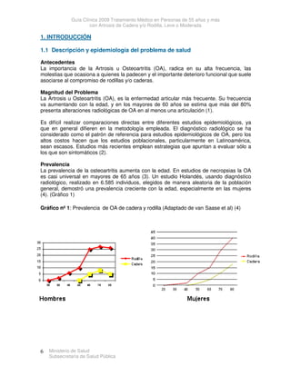 Guía Clínica 2009 Tratamiento Médico en Personas de 55 años y más
con Artrosis de Cadera y/o Rodilla, Leve o Moderada
Ministerio de Salud
Subsecretaría de Salud Pública
6
1. INTRODUCCIÓN
1.1 Descripción y epidemiología del problema de salud
Antecedentes
La importancia de la Artrosis u Osteoartritis (OA), radica en su alta frecuencia, las
molestias que ocasiona a quienes la padecen y el importante deterioro funcional que suele
asociarse al compromiso de rodillas y/o caderas.
Magnitud del Problema
La Artrosis u Osteoartritis (OA), es la enfermedad articular más frecuente. Su frecuencia
va aumentando con la edad, y en los mayores de 60 años se estima que más del 80%
presenta alteraciones radiológicas de OA en al menos una articulación (1).
Es difícil realizar comparaciones directas entre diferentes estudios epidemiológicos, ya
que en general difieren en la metodología empleada. El diagnóstico radiológico se ha
considerado como el patrón de referencia para estudios epidemiológicos de OA, pero los
altos costos hacen que los estudios poblacionales, particularmente en Latinoamérica,
sean escasos. Estudios más recientes emplean estrategias que apuntan a evaluar sólo a
los que son sintomáticos (2).
Prevalencia
La prevalencia de la osteoartritis aumenta con la edad. En estudios de necropsias la OA
es casi universal en mayores de 65 años (3). Un estudio Holandés, usando diagnóstico
radiológico, realizado en 6.585 individuos, elegidos de manera aleatoria de la población
general, demostró una prevalencia creciente con la edad, especialmente en las mujeres
(4). (Gráfico 1)
Gráfico nº 1: Prevalencia de OA de cadera y rodilla (Adaptado de van Saase et al) (4)
 
