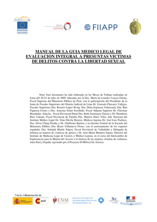 MANUAL DE LA GUIA MEDICO LEGAL DE
EVALUACION INTEGRAL A PRESUNTAS VICTIMAS
DE DELITOS CONTRA LA LIBERTAD SEXUAL
Nota: Este documento ha sido elaborado en las Mesas de Trabajo realizadas en
Lima del 20-23 de julio de 2009, lideradas por la Dra. María de Lourdes Loayza Gárate,
Fiscal Suprema del Ministerio Público de Perú, con la participación del Presidente de la
Junta de Fiscales Superiores del Distrito Judicial de Lima Dr. Gonzalo Chavarry Vallejos,
Fiscales Superiores Dra. Rosario López Wong, Dra. Delia Espinoza Valenzuela, Dra. Rita
Figueroa Cortez y Dra. Azucena Solari Escobedo, Fiscal Adjunto Superior Dr. Christian
Hernández Alarcón, Fiscal Provincial Penal Dra. Ruth Sotomayor García y Dr. Humberto
Ruiz Valente, Fiscal Provincial de Familia Dra. Maritza Pérez Véliz, Jefe Nacional del
Instituto Médico Legal Dr. Gino Dávila Herrera, Médicos legistas Dr. José Luis Pacheco,
Dra. Silvia Ching Peralta y Dr. Guillermo Barrios y la Gerente Central de la Escuela del
Ministerio Público Dra. Rocío Villanueva Flores, con el asesoramiento de los expertos
españoles Dra. Soledad Martín Nájera, Fiscal Provincial de Valladolid y Delegada de
Jefatura en materia de violencia de género y Dr. José María Montero Juanes, Director del
Instituto de Medicina Legal de Cáceres y Médico Legista, en el curso del Intercambio de
Experiencias para la Mejora del Acceso a la Justicia de las mujeres víctimas de violencia,
entre Perú y España, ejecutado por el Proyecto EUROsociAL Justicia.
 