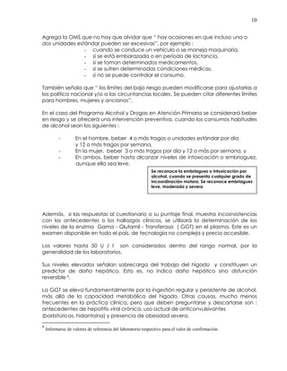 10
Agrega la OMS que no hay que olvidar que “ hay ocasiones en que incluso una o
dos unidades estándar pueden ser excesivas”, por ejemplo :
- cuando se conduce un vehículo o se maneja maquinaria,
- si se está embarazada o en período de lactancia,
- si se toman determinados medicamentos,
- si se sufren determinadas condiciones médicas,
- si no se puede controlar el consumo.
También señala que “ los límites del bajo riesgo pueden modificarse para ajustarlas a
las política nacional y/o a las circuntancias locales. Se pueden citar diferentes límites
para hombres, mujeres y ancianos”.
En el caso del Programa Alcohol y Drogas en Atención Primaria se considerará beber
en riesgo y se ofrecerá una intervención preventiva, cuando los consumos habituales
de alcohol sean los siguientes :
- En el hombre, beber 4 o más tragos o unidades estándar por día
y 12 o más tragos por semana,
- En la mujer, beber 3 o más tragos por día y 12 o más por semana, y
- En ambos, beber hasta alcanzar niveles de intoxicación o embriaguez,
aunque ella sea leve.
Además, si las respuestas al cuestionario o su puntaje final, muestra incosnsistencias
con los antecedentes o los hallazgos clínicos, se utilizará la determinación de los
niveles de la enzima Gama - Glutamil - Transferasa ( GGT) en el plasma. Este es un
examen disponible en todo el país, de tecnología no compleja y precio accesible.
Los valores hasta 50 U / l son considerados dentro del rango normal, por la
generalidad de los laboratorios.
Sus niveles elevados señalan sobrecarga del trabajo del hígado y constituyen un
predictor de daño hepático. Esto es, no indica daño hepático sino disfunción
reversible 9.
La GGT se eleva fundamentalmente por la ingestión regular y persistente de alcohol,
más allá de la capacidad metabólica del hígado. Otras causas, mucho menos
frecuentes en la práctica clínica, pero que deben preguntarse y descartarse son :
antecedentes de hepatitis viral crónica, uso actual de anticonvulsivantes
(barbitúricos, hidantoína) y presencia de obesidad severa.
9
Informarse de valores de referencia del laboratorio respectivo para el valor de confirmación.
Se reconoce la embriaguez o intoxicación por
alcohol, cuando se presenta cualquier grado de
incoordinación motora. Se reconoce embriaguez
leve, moderada y severa
 