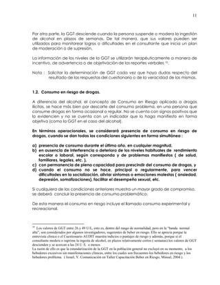 11
Por otra parte, la GGT desciende cuando la persona suspende o modera la ingestión
de alcohol en plazos de semanas. De tal manera, que sus valores pueden ser
utilizados para monitorear logros o dificultades en el consultante que inicia un plan
de moderación o de supresión.
La información de los niveles de la GGT se utilizarán terapéuticamente a manera de
incentivo, de advertencia o de objetivación de los reportes verbales 10.
Nota : Solicitar la determinación de GGT cada vez que haya dudas respecto del
resultado de las respuestas del cuestionario o de la veracidad de las mismas.
1.2. Consumo en riesgo de drogas.
A diferencia del alcohol, el concepto de Consumo en Riesgo aplicado a drogas
ilícitas, se hace más bien por descarte del consumo problema, en una persona que
consume drogas en forma ocasional o regular. No se cuenta con signos positivos que
lo evidencien y no se cuenta con un indicador que lo haga manifiesto en forma
objetiva (como la GGT en el caso del alcohol).
En términos operacionales, se considerará presencia de consumo en riesgo de
drogas, cuando se dan todas las condiciones siguientes en forma simultánea :
a) presencia de consumo durante el último año, en cualquier magnitud,
b) en ausencia de interferencia o deterioro de los niveles habituales de rendimiento
escolar o laboral, según corresponda y de problemas manifiestos ( de salud,
familiares, legales, etc. ),
c) con permanencia de plena capacidad para prescindir del consumo de drogas, y
d) cuando el consumo no se hace, principal o regularmente, para vencer
dificultades en la socialización, aliviar síntomas o emociones molestas ( ansiedad,
depresión, somatizaciones), facilitar el desempeño sexual, etc.
Si cualquiera de las condiciones anteriores muestra un mayor grado de compromiso,
se deberá concluir la presencia de consumo problemático.
De esta manera el consumo en riesgo incluye el llamado consumo experimental y
recreacional.
10
Los valores de GGT entre 26 y 49 U/L, esto es, dentro del rango de normalidad, pero en la “banda normal
alta”, son considerados por algunos investigadores, sugerentes de beber en riesgo. Ello se aprecia porque la
entrevista clínica o el Cuestionario AUDIT muestra indicios o puntajes de riesgo y además, porque si el
consultante modera o suprime la ingesta de alcohol, en plazos relativamente cortos ( semanas) los valores de GGT
descienden y se acercan a las 24 U /L o menos.
La razón de ello es que la estandarización de la GGT en la población general no excluyó en su momento, a los
bebedores excesivos sin manifestaciones clínicas, entre los cuales son frecuentes los bebedores en riesgo y los
bebedores problema. ( Israel, Y. Comunicación en Taller Capacitación Beber en Riesgo, Minsal, 2004 ).
 