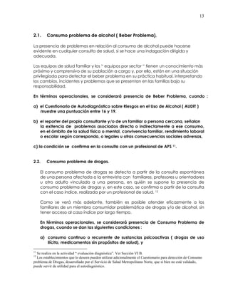 13
2.1. Consumo problema de alcohol ( Beber Problema).
La presencia de problemas en relación al consumo de alcohol puede hacerse
evidente en cualquier consulta de salud, si se hace una indagación dirigida y
adecuada.
Los equipos de salud familiar y los “ equipos por sector “ tienen un conocimiento más
próximo y comprensivo de su población a cargo y, por ello, están en una situación
privilegiada para detectar el beber problema en su práctica habitual, interpretando
los cambios, incidentes y problemas que se presentan en las familias bajo su
responsabilidad.
En términos operacionales, se considerará presencia de Beber Problema, cuando :
a) el Cuestionario de Autodiagnóstico sobre Riesgos en el Uso de Alcohol ( AUDIT )
muestre una puntuación entre 16 y 19.
b) el reporter del propio consultante y/o de un familiar o persona cercana, señalan
la exitencia de problemas asociados directa o indirectamente a ese consumo,
en el ámbito de la salud física o mental, convivencia familiar, rendimiento laboral
o escolar según corresponda, o legales u otras consecuencias sociales adversas,
c) la condición se confirma en la consulta con un profesional de APS 11.
2.2. Consumo problema de drogas.
El consumo problema de drogas se detecta a partir de la consulta espontánea
de una persona afectada o la entrevista con familiares, profesores u orientadores
u otro adulto vinculado a una persona, en quién se supone la presencia de
consumo problema de drogas y, en este caso, se confirma a partir de la consulta
con el caso índice, realizada por un profesional de salud. 12
Como se verá más adelante, también es posible atender eficazmente a los
familiares de un miembro consumidor problemático de drogas y/o de alcohol, sin
tener acceso al caso índice por largo tiempo.
En términos operacionales, se considerará presencia de Consumo Problema de
drogas, cuando se dan las siguientes condiciones :
a) consumo continuo o recurrente de sustancias psicoactivas ( drogas de uso
ilícito, medicamentos sin propósitos de salud), y
11
Se realiza en la actividad “ evaluación diagnóstica”. Ver Sección VI B.
12
Los establecimientos que lo deseen pueden utilizar adicionalmente el Cuestionario para detección de Consumo
problema de Drogas, desarrollado por el Servicio de Salud Metropolitano Norte, que si bien no está validado,
puede servir de utilidad para el autodiagnóstico.
 
