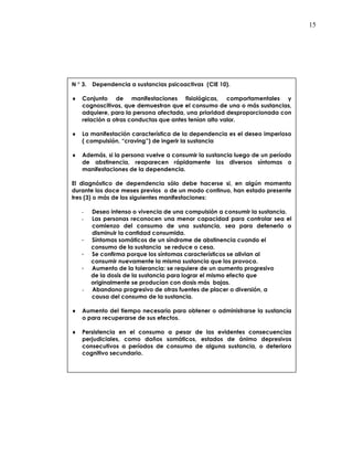15
N ° 3. Dependencia a sustancias psicoactivas (CIE 10).
♦ Conjunto de manifestaciones fisiológicas, comportamentales y
cognoscitivas, que demuestran que el consumo de una o más sustancias,
adquiere, para la persona afectada, una prioridad desproporcionada con
relación a otras conductas que antes tenían alto valor.
♦ La manifestación característica de la dependencia es el deseo imperioso
( compulsión, “craving”) de ingerir la sustancia
♦ Además, si la persona vuelve a consumir la sustancia luego de un período
de abstinencia, reaparecen rápidamente los diversos síntomas o
manifestaciones de la dependencia.
El diagnóstico de dependencia sólo debe hacerse si, en algún momento
durante los doce meses previos o de un modo continuo, han estado presente
tres (3) o más de los siguientes manifestaciones:
- Deseo intenso o vivencia de una compulsión a consumir la sustancia.
- Las personas reconocen una menor capacidad para controlar sea el
comienzo del consumo de una sustancia, sea para detenerlo o
disminuir la cantidad consumida.
- Síntomas somáticos de un síndrome de abstinencia cuando el
consumo de la sustancia se reduce o cesa.
- Se confirma porque los síntomas característicos se alivian al
consumir nuevamente la misma sustancia que los provoca.
- Aumento de la tolerancia: se requiere de un aumento progresivo
de la dosis de la sustancia para lograr el mismo efecto que
originalmente se producían con dosis más bajas.
- Abandono progresivo de otras fuentes de placer o diversión, a
causa del consumo de la sustancia.
♦ Aumento del tiempo necesario para obtener o administrarse la sustancia
o para recuperarse de sus efectos.
♦ Persistencia en el consumo a pesar de las evidentes consecuencias
perjudiciales, como daños somáticos, estados de ánimo depresivos
consecutivos a períodos de consumo de alguna sustancia, o deterioro
cognitivo secundario.
 