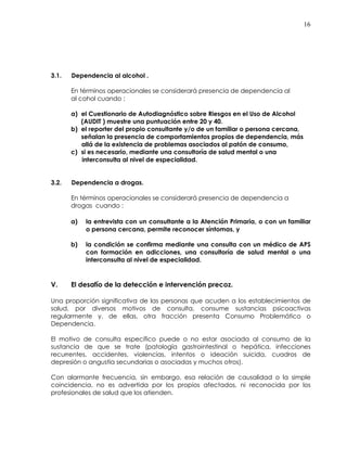 16
3.1. Dependencia al alcohol .
En términos operacionales se considerará presencia de dependencia al
al cohol cuando :
a) el Cuestionario de Autodiagnóstico sobre Riesgos en el Uso de Alcohol
(AUDIT ) muestre una puntuación entre 20 y 40.
b) el reporter del propio consultante y/o de un familiar o persona cercana,
señalan la presencia de comportamientos propios de dependencia, más
allá de la existencia de problemas asociados al patón de consumo,
c) si es necesario, mediante una consultoría de salud mental o una
interconsulta al nivel de especialidad.
3.2. Dependencia a drogas.
En términos operacionales se considerará presencia de dependencia a
drogas cuando :
a) la entrevista con un consultante a la Atención Primaria, o con un familiar
o persona cercana, permite reconocer síntomas, y
b) la condición se confirma mediante una consulta con un médico de APS
con formación en adicciones, una consultoría de salud mental o una
interconsulta al nivel de especialidad.
V. El desafío de la detección e intervención precoz.
Una proporción significativa de las personas que acuden a los establecimientos de
salud, por diversos motivos de consulta, consume sustancias psicoactivas
regularmente y, de ellas, otra fracción presenta Consumo Problemático o
Dependencia.
El motivo de consulta específico puede o no estar asociada al consumo de la
sustancia de que se trate (patología gastrointestinal o hepática, infecciones
recurrentes, accidentes, violencias, intentos o ideación suicida, cuadros de
depresión o angustia secundarias o asociadas y muchos otros).
Con alarmante frecuencia, sin embargo, esa relación de causalidad o la simple
coincidencia, no es advertida por los propios afectados, ni reconocida por los
profesionales de salud que los atienden.
 
