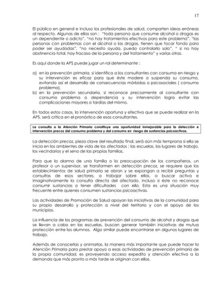 17
El público en general e incluso los profesionales de salud, comparten ideas erróneas
al respecto. Algunas de ellas son : “toda persona que consume alcohol o drogas es
un dependiente o adicto”, “no hay tratamientos efectivos para este problema”, “las
personas con problemas con el alcohol o las drogas, tienen que tocar fondo para
poder ser ayudadas”, “no necesito ayuda, puedo controlarlo solo”, “ si no hay
abstinencia total, hay fracaso de la persona y del tratamiento” y varias otras.
Es aquí donde la APS puede jugar un rol determinante :
a) en la prevención primaria, si identifica a los consultantes con consumo en riesgo y
su intervención es eficaz para que éste modere o suspenda su consumo,
evitando así el desarrollo de consecuencias mórbidas o psicosociales ( consumo
problema),
b) en la prevención secundaria, si reconoce precozmente al consultante con
consumo problema o dependencia y su intervención logra evitar las
complicaciones mayores o tardías del mismo.
En todos estos casos, la intervención oportuna y efectiva que se puede realizar en la
APS, será crítica en el pronóstico de esos consultantes.
La consulta a la Atención Primaria constituye una oportunidad inmejorable para la detección e
intervención precoz del consumo problema y del consumo en riesgo de sustancias psicoactivas.
La detección precoz, pieza clave del resultado final, será aún más temprana si ella se
inicia en los ambientes de vida de los afectados : las escuelas, los lugares de trabajo,
los vecindarios y el seno de las propias familias.
Para que la alarma de una familia o la preocupación de los compañeros, un
profesor o un supervisor, se transformen en detección precoz, se requiere que los
establecimientos de salud primaria se abran y se expongan a recibir preguntas y
consultas de esos sectores, a trabajar sobre ellas, a buscar activa e
imaginativamente la consulta directa del afectado, incluso si éste no reconoce
consumir sustancias o tener dificultades con ello. Esta es una situación muy
frecuente entre quienes consumen sustancias psicoactivas.
Las actividades de Promoción de Salud apoyan las iniciativas de la comunidad para
su propio desarrollo y protección a nivel del territorio y con el apoyo de los
municipios.
La influencia de los programas de prevención del consumo de alcohol y drogas que
se llevan a cabo en las escuelas, buscan generar también iniciativas de mutua
protección entre los alumnos. Algo similar puede encontrarse en algunos lugares de
trabajo.
Además de conocerlas y animarlas, la manera más importante que puede hacer la
Atención Primaria para prestar apoyo a esas actividades de prevención primaria de
la propia comunidad, es proveyendo acceso expedito y atención efectiva a la
demanda que más pronto o más tarde se originan con ellas.
 