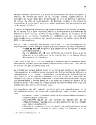 18
Múltiples estudios demuestran que el uso de instrumentos de detección precoz y
técnicas de intervención breve en la Atención Primara, específicamente a
bebedores en riesgo y bebedores problema, son efectivos en disminuir el consumo,
el número de días de hospitalización, de licencias médicas y de problemas
psicosociales y aumentan la sobrevida, según mediciones hechas en plazos que
oscilan entre 1 y 5 años 13.
Si bien no se dispone de información equivalente, en relación al consumo de drogas,
en los hechos, la APS está recibiendo, directa o indirectamente, esa demanda de
atención, a través de las consultas de las familias. Además, los resultados de la
experiencia en un número importante de establecimientos que han atendido
programadamente a personas con consumo problema de drogas desde el año
2001, ha sido auspiciosa.
Por otra parte, la atención efectiva del consultante con consumo problema y la
dependencia a alcohol o drogas, al igual que todo problema de salud, requiere de :
- una red de atención progresiva, que responda a las diversas necesidades
y, simultáneamente, y
- de una atención en red, que contemple la suficiente fluidez para la
referencia y contrarreferencia de los consultantes, en las diversas etapas
de su proceso de tratamiento .
Cada Servicio de Salud, buscará fortalecer la coordinación e interdependencia
entre el conjunto de sus establecimientos dependientes o asociados, para efectos
de proveer una genuina atención en red.
La red además, siempre deberá incluir, en las forma que localmente se considere
más apropiada, a establecimientos educacionales (como fuentes de referencia y
del equivalente a una “ sospecha diagnóstica” ), eventualmente centros de trabajo,
otras instancias de los municipios (Previene, bolsas de trabajo, etc.), comunidades
terapéuticas y ONGs y similares dedicadas a la rehabilitación en alcohol y drogas
y/o a salud mental y, muy en particular, a los grupos de autoayuda, algunos de los
cuales muestran una notable efectividad para la mantención de la abstinencia y la
colaboración con las intervenciones de salud.
Los consultorios de APS deberán participar activa y proposivamente en el
funcionamiento de esa red, cuyos indicadores de buen funcionamiento son entre
otros :
- existencia y acceso oportuno a planes de tratamiento ambulatorio básico
o intensivo, según se requiera,
- funcionamiento regular de una instancia de coordinación de los
establecimientos que participan de la red de atención en alcohol y drogas
en un determinado territorio,
- existencia, en el nivel secundario de atención, de equipos de salud mental
comunitaria con competencias para proveer al Programa y a los
13
Ver referencias bibliográficas 6, 7 y 8.
 