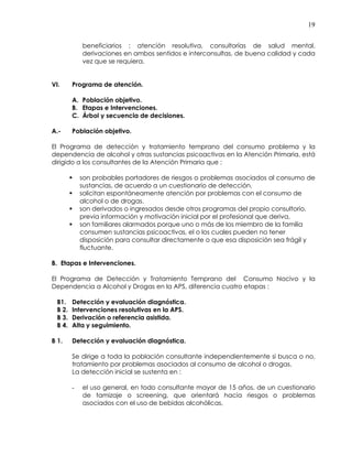19
beneficiarios : atención resolutiva, consultorías de salud mental,
derivaciones en ambos sentidos e interconsultas, de buena calidad y cada
vez que se requiera,
VI. Programa de atención.
A. Población objetivo.
B. Etapas e Intervenciones.
C. Árbol y secuencia de decisiones.
A.- Población objetivo.
El Programa de detección y tratamiento temprano del consumo problema y la
dependencia de alcohol y otras sustancias psicoactivas en la Atención Primaria, está
dirigido a los consultantes de la Atención Primaria que :
son probables portadores de riesgos o problemas asociados al consumo de
sustancias, de acuerdo a un cuestionario de detección.
solicitan espontáneamente atención por problemas con el consumo de
alcohol o de drogas.
son derivados o ingresados desde otros programas del propio consultorio,
previa información y motivación inicial por el profesional que deriva,
son familiares alarmados porque uno o más de los miembro de la familia
consumen sustancias psicoactivas, el o los cuales pueden no tener
disposición para consultar directamente o que esa disposición sea frágil y
fluctuante.
B. Etapas e Intervenciones.
El Programa de Detección y Tratamiento Temprano del Consumo Nocivo y la
Dependencia a Alcohol y Drogas en la APS, diferencia cuatro etapas :
B1. Detección y evaluación diagnóstica.
B 2. Intervenciones resolutivas en la APS.
B 3. Derivación o referencia asistida.
B 4. Alta y seguimiento.
B 1. Detección y evaluación diagnóstica.
Se dirige a toda la población consultante independientemente si busca o no,
tratamiento por problemas asociados al consumo de alcohol o drogas.
La detección inicial se sustenta en :
- el uso general, en todo consultante mayor de 15 años, de un cuestionario
de tamizaje o screening, que orientará hacia riesgos o problemas
asociados con el uso de bebidas alcohólicas,
 