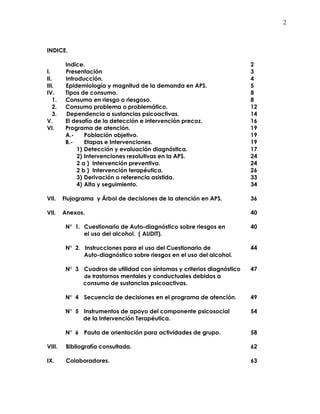 2
INDICE.
Indice. 2
I. Presentación 3
II. Introducción. 4
III. Epidemiología y magnitud de la demanda en APS. 5
IV. Tipos de consumo. 8
1. Consumo en riesgo o riesgoso. 8
2. Consumo problema o problemático. 12
3. Dependencia a sustancias psicoactivas. 14
V. El desafío de la detección e intervención precoz. 16
VI. Programa de atención. 19
A.- Población objetivo. 19
B.- Etapas e Intervenciones. 19
1) Detección y evaluación diagnóstica. 17
2) Intervenciones resolutivas en la APS. 24
2 a ) Intervención preventiva. 24
2 b ) Intervención terapéutica. 26
3) Derivación o referencia asistida. 33
4) Alta y seguimiento. 34
VII. Flujograma y Árbol de decisiones de la atención en APS. 36
VII. Anexos. 40
N° 1. Cuestionario de Auto-diagnóstico sobre riesgos en 40
el uso del alcohol. ( AUDIT).
N° 2. Instrucciones para el uso del Cuestionario de 44
Auto-diagnóstico sobre riesgos en el uso del alcohol.
N° 3 Cuadros de utilidad con síntomas y criterios diagnóstico 47
de trastornos mentales y conductuales debidos a
consumo de sustancias psicoactivas.
N° 4 Secuencia de decisiones en el programa de atención. 49
N° 5 Instrumentos de apoyo del componente psicosocial 54
de la Intervención Terapéutica.
N° 6 Pauta de orientación para actividades de grupo. 58
VIII. Bibliografía consultada. 62
IX. Colaboradores. 63
 