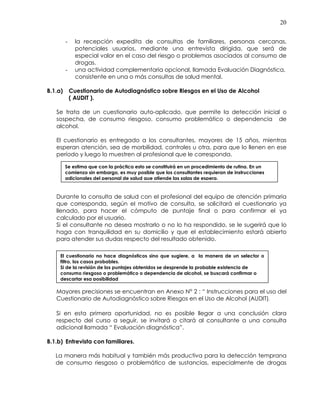 20
- la recepción expedita de consultas de familiares, personas cercanas,
potenciales usuarios, mediante una entrevista dirigida, que será de
especial valor en el caso del riesgo o problemas asociados al consumo de
drogas.
- una actividad complementaria opcional, llamada Evaluación Diagnóstica,
consistente en una o más consultas de salud mental.
B.1.a) Cuestionario de Autodiagnóstico sobre Riesgos en el Uso de Alcohol
( AUDIT ).
Se trata de un cuestionario auto-aplicado, que permite la detección inicial o
sospecha, de consumo riesgoso, consumo problemático o dependencia de
alcohol.
El cuestionario es entregado a los consultantes, mayores de 15 años, mientras
esperan atención, sea de morbilidad, controles u otra, para que lo llenen en ese
período y luego lo muestren al profesional que le corresponda.
Durante la consulta de salud con el profesional del equipo de atención primaria
que corresponda, según el motivo de consulta, se solicitará el cuestionario ya
llenado, para hacer el cómputo de puntaje final o para confirmar el ya
calculado por el usuario.
Si el consultante no desea mostrarlo o no lo ha respondido, se le sugerirá que lo
haga con tranquilidad en su domicilio y que el establecimiento estará abierto
para atender sus dudas respecto del resultado obtenido.
Mayores precisiones se encuentran en Anexo N° 2 : “ Instrucciones para el uso del
Cuestionario de Autodiagnóstico sobre Riesgos en el Uso de Alcohol (AUDIT).
Si en esta primera oportunidad, no es posible llegar a una conclusión clara
respecto del curso a seguir, se invitará o citará al consultante a una consulta
adicional llamada “ Evaluación diagnóstica”.
B.1.b) Entrevista con familiares.
La manera más habitual y también más productiva para la detección temprana
de consumo riesgoso o problemático de sustancias, especialmente de drogas
Se estima que con la práctica esto se constituirá en un procedimiento de rutina. En un
comienzo sin embargo, es muy posible que los consultantes requieran de instrucciones
adicionales del personal de salud que atiende las salas de espera.
El cuestionario no hace diagnósticos sino que sugiere, a la manera de un selector o
filtro, los casos probables.
Si de la revisión de los puntajes obtenidos se desprende la probable existencia de
consumo riesgoso o problemático o dependencia de alcohol, se buscará confirmar o
descartar esa posibilidad
 