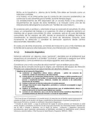 21
ilícitas, es la inquietud o alarma de la familia. Este debe ser tomado como un
indicador confiable.
A la inversa, no es infrecuentes que la conducta de consumo problemático de
sustancias no sea advertida por la familia, durante tiempos largos.
Los establecimientos de APS dispondrán de un acceso fluido a las consultas y
requerimientos de ayuda de estos familiares y se incluyen como una de las
intervenciones del programa (consulta con “familiar de caso índice”).
En ocasiones será un profesor u orientador el que se acercará al consultorio. En otros
casos, un compañero de trabajo o un supervisor. En otros un dirigente vecinal o un
miembro de un grupo comunitario. En otras ocasiones, será en el curso del trabajo
comunitario de los equipos de APS, donde se producirá el diálogo técnico, la
coordinación, la asesoría-capacitación, la toma de decisiones conjunta, para
incrementar la detección y canalizar la derivación oportuna desde centros
educacionales, laborales u otros.
En cada uno de estas situaciones, se tratará de involucrar a uno o más miembros de
la familia de la persona afectada para iniciar una intervención con familiares.
B.1.c) Evaluación diagnóstica.
Instancia adicional, en algunos casos, opcional14, decidida por el profesional que
recepciona al consultante o al familiar “co-índice”, destinada a asegurar que tanto
el diagnóstico, como la referencia a la etapa siguiente, sean adecuados.
Consiste en una o más consultas de salud mental15 que se realizan pocos días
después de la consulta inicial que la origina, por miembros del equipo de Atención
Primaria con capacitación en salud mental y en alcohol y drogas.
14
En el caso de que el Cuestionario o la consulta inicial o la entrevista con un familiar sugiera la presencia de
consumo en riesgo, sea de alcohol o de drogas, se podrá derivar directamente a la primera consejería de la
Intervención Preventiva, en donde se confirmará o descartará el diagnóstico.
15
Consulta de salud mental : a cargo de profesional del equipo de atención primaria con formación en salud
mental, dirigida a consultantes con factores de alto riesgo para desarrollar una enfermedad mental o afectados por
una de ellas o dirigida a familiares, con el objeto de realizar : evaluación y diagnóstico psicosocial;
psicoeducación, apoyo emocional, entrenamiento en habilidades; actividades de rehabilitación social y laboral;
referencia a atención médica. ( Plan Nacional de Salud Mental y Psiquiatría. MINSAL. 2000).
Objetivos de la Evaluación Diagnóstica.
a) conformar un diagnóstico clínico básico suficiente : patrón de consumo de
sustancias, estado de salud física y de salud mental,
b) evaluar grado de compromiso biopsicosocial : incluye riesgos o daños presentes en el
consultante y en el grupo familiar y la apreciación sobre el grado de apoyo que ésta
provee ( aceptación-rechazo, violencia, modelos de consumo o de autocontrol,
prevención de recaídas).
c) evaluar e intervenir el nivel de motivación al cambio personal,
d) entregar información sobre diagnóstico, pronóstico y conducta aconsejable a seguir
por el consultante,
e) explicar al consultante el plan de intervenciones que el establecimiento ofrece o
sobre la derivación al nivel de especialidad que requiere,
f) concluir en una referencia, sea a una de las intervenciones resolutivas disponibles en
el establecimiento de Atención Primaria o al nivel de especialidad.
 