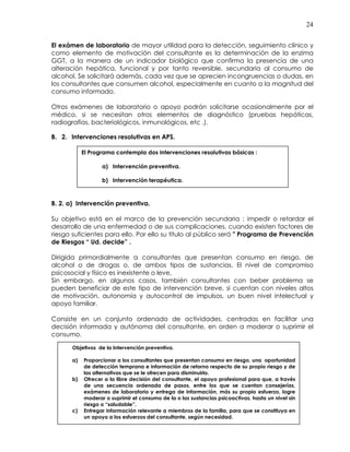24
El exámen de laboratorio de mayor utilidad para la detección, seguimiento clínico y
como elemento de motivación del consultante es la determinación de la enzima
GGT, a la manera de un indicador biológico que confirma la presencia de una
alteración hepática, funcional y por tanto reversible, secundaria al consumo de
alcohol. Se solicitará además, cada vez que se aprecien incongruencias o dudas, en
los consultantes que consumen alcohol, especialmente en cuanto a la magnitud del
consumo informado.
Otros exámenes de laboratorio o apoyo podrán solicitarse ocasionalmente por el
médico, si se necesitan otros elementos de diagnóstico (pruebas hepáticas,
radiografías, bacteriológicos, inmunológicos, etc .).
B. 2. Intervenciones resolutivas en APS.
B. 2. a) Intervención preventiva.
Su objetivo está en el marco de la prevención secundaria : impedir o retardar el
desarrollo de una enfermedad o de sus complicaciones, cuando existen factores de
riesgo suficientes para ello. Por ello su título al público será " Programa de Prevención
de Riesgos “ Ud. decide” .
Dirigida primordialmente a consultantes que presentan consumo en riesgo, de
alcohol o de drogas o, de ambos tipos de sustancias. El nivel de compromiso
psicosocial y físico es inexistente o leve.
Sin embargo, en algunos casos, también consultantes con beber problema se
pueden beneficiar de este tipo de intervención breve, si cuentan con niveles altos
de motivación, autonomía y autocontrol de impulsos, un buen nivel intelectual y
apoyo familiar.
Consiste en un conjunto ordenado de actividades, centradas en facilitar una
decisión informada y autónoma del consultante, en orden a moderar o suprimir el
consumo.
Objetivos de la Intervención preventiva.
a) Proporcionar a los consultantes que presentan consumo en riesgo, una oportunidad
de detección temprana e información de retorno respecto de su propio riesgo y de
las alternativas que se le ofrecen para disminuirlo.
b) Ofrecer a la libre decisión del consultante, el apoyo profesional para que, a través
de una secuencia ordenada de pasos, entre los que se cuentan consejerías,
exámenes de laboratorio y entrega de información, más su propio esfuerzo, logre
moderar o suprimir el consumo de la o las sustancias psicoactivas, hasta un nivel sin
riesgo o “saludable”.
c) Entregar información relevante a miembros de la familia, para que se constituya en
un apoyo a los esfuerzos del consultante, según necesidad.
El Programa contempla dos intervenciones resolutivas básicas :
a) Intervención preventiva.
b) Intervención terapéutica.
 