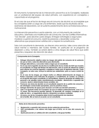 25
El instrumento fundamental de la intervención preventiva es la Consejería, realizada
por un profesional del equipo de salud primaria, con experiencia en consejerías y
capacitado en el programa.
En el caso de que el factor de riesgo sea el consumo de alcohol, es aconsejable que
las consejerías estén a cargo de una enfermera, dado que los resultados de los
exámenes de laboratorio, son el sustento predominante de la actividad educativa y
motivacional.
La intervención preventiva cuenta además, con un instrumento de carácter
educativo, orientado a la modificación de conductas. Son las Cartillas Informativas
“Ud. Decide”, para alcohol y para drogas. Entregan estrategias a seguir para
moderar o suprimir el consumo, resistir las presiones y desarrollar conductas
alternativas que proporcionen satisfacción y mejoren la autoeficacia.
Solo si el consultante lo demanda, se ofrecen otros servicios, tales como atención de
salud mental a miembros del núcleo familiar, en particular en el programa de
depresión y otros. También se estará alerta a otros riesgos de salud física que estén
presentes y requieran de atención de salud.
Componentes de la Consejería.
• Entregar información objetiva sobre los riesgos del patrón de consumo de la sustancia
de que se trate y sobre las alternativas para disminuirlo.
• Entregar alternativas y concordar metas a lograr por el consultante.
• En el caso de la ingestión de alcohol, la modificación de los niveles de GGT que muestra
el consultante a lo largo del tiempo de intervención, será un punto de referencia central
para reforzar los avances logrados o establecer metas para el siguiente intervalo. Cada
consejería, en este caso, incluye la solicitud por adelantado, para un nuevo control de
GGT.
• En el caso de las drogas, por ningún motivo se utilizará determinación de drogas en
fluidos corporales como indicador de progreso o cumplimiento. En cambio, se confiará
en el reporte del propio consultante y/o de familiares, respecto del grado de satisfacción
personal y de aquellas metas voluntariamente acordadas : disminución o supresión del
consumo, ajuste a determinadas tareas sensibles, etc.
• Promover una toma de decisión en el consultante respecto de su patrón de consumo y
de estrategias conductuales apropiadas, para los próximos meses,
• Entregar elementos de apoyo para alcanzar con éxito esa decisión personal, y
• Citar a la siguiente sesión de Consejería, las que se realizan preferentemente, a los 3, 6 y
12 meses. Esa frecuencia permite además, el desarrollo de cambios complejos en el
estilo de vida y un seguimiento directo y bioquímico en plazos confiables.
• Al menos una de las consejerías debe incluir la participación de miembros
de la familia. Ello se hará en acuerdo con el consultante.
Metas de la Intervención preventiva.
Moderación o supresión del consumo de las sustancias psicoactivas,
GGT normalizadas o de valores más bajos que al inicio, en el caso del consumo de
alcohol,
Ajuste psicosocial y/o satisfacción del consultante y del grupo familiar.
 