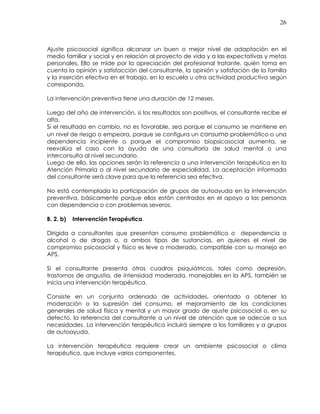 26
Ajuste psicosocial significa alcanzar un buen o mejor nivel de adaptación en el
medio familiar y social y en relación al proyecto de vida y a las expectativas y metas
personales. Ello se mide por la apreciación del profesional tratante, quién toma en
cuenta la opinión y satisfacción del consultante, la opinión y satisfación de la familia
y la inserción efectiva en el trabajo, en la escuela u otra actividad productiva según
corresponda.
La intervención preventiva tiene una duración de 12 meses.
Luego del año de intervención, si los resultados son positivos, el consultante recibe el
alta.
Si el resultado en cambio, no es favorable, sea porque el consumo se mantiene en
un nivel de riesgo o empeora, porque se configura un consumo problemático o una
dependencia incipiente o porque el compromiso biopsicosocial aumenta, se
reevalúa el caso con la ayuda de una consultoría de salud mental o una
interconsulta al nivel secundario.
Luego de ello, las opciones serán la referencia a una intervención terapéutica en la
Atención Primaria o al nivel secundario de especialidad. La aceptación informada
del consultante será clave para que la referencia sea efectiva.
No está contemplada la participación de grupos de autoayuda en la intervención
preventiva, básicamente porque ellos están centrados en el apoyo a las personas
con dependencia o con problemas severos.
B. 2. b) Intervención Terapéutica.
Dirigida a consultantes que presentan consumo problemático o dependencia a
alcohol o de drogas o, a ambos tipos de sustancias, en quienes el nivel de
compromiso psicosocial y físico es leve o moderado, compatible con su manejo en
APS.
Si el consultante presenta otros cuadros psiquiátricos, tales como depresión,
trastornos de angustia, de intensidad moderada, manejables en la APS, también se
inicia una intervención terapéutica.
Consiste en un conjunto ordenado de actividades, orientado a obtener la
moderación o la supresión del consumo, el mejoramiento de las condiciones
generales de salud física y mental y un mayor grado de ajuste psicosocial o, en su
defecto, la referencia del consultante a un nivel de atención que se adecúe a sus
necesidades. La intervención terapéutica incluirá siempre a los familiares y a grupos
de autoayuda.
La intervención terapéutica requiere crear un ambiente psicosocial o clima
terapéutico, que incluye varios componentes.
 
