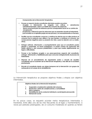 27
La intervención terapéutica se propone objetivos finales y etapas con objetivos
intermedios.
En no pocos casos, se requerirá acordar metas terapéuticas intermedias o
transitorias. Entre ellas una de las más frecuentes es el logro y mantenimiento, a
veces por períodos prolongados, de un consumo moderado en quienes ya tienen
Objetivos finales de la intervención terapéutica.
1. Suspensión o moderación sostenida del consumo.
2. Resolución o alivio de complicaciones y comorbilidad
física y psíquica.
3. Rehabilitación de la conducta individual y social (ajuste psicosocial).
4. Reinserción social.
Componentes de la Intervención Terapéutica.
Proveer un espacio donde consultantes afectados puedan encontrar:
- Acogida e informarción no sesgada con críticas o advertencias
sobredimensionadas, sobre a su hábito de consumo de sustancias,
- Apoyo emocional para los esfuerzos que les corresponderá hacer en su camino de
recuperación,
- Aceptación y tolerancia para los retrocesos que se presenten durante el tratamiento
(una recaída es un episodio propio de ese proceso y no necesariamente un fracaso).
Facilitar que los consultantes conozcan y analicen los efectos que en ellos produce el
consumo de la sustancia que utilizan ( los que tienden a mantener el consumo, las
consecuencias negativas para su proyecto de vida y para la relación con su medio,
otros).
Entregar estímulo, información y acompañamiento para que el consultante pueda
planear y emprender, en forma protagónica, su propio camino de superación del
hábito adictivo o del consumo problemático y para que evalúe objetivamente sus
logros y dificultades.
Proveer a los familiares acogida a sus preocupaciones respecto del consultante,
entregar información y habilidades para que concurran sinérgicamente al proceso de
tratamiento.
Disponer de un procedimiento de seguimiento activo y rescate de aquellos
consultantes que se ausenten de la intervención terapéutica, más allá de lo acordado
previamente.
Vincular al consultante desde una etapa temprana de la intervención con grupos de
autoayuda en el campo de la rehabilitación.
 