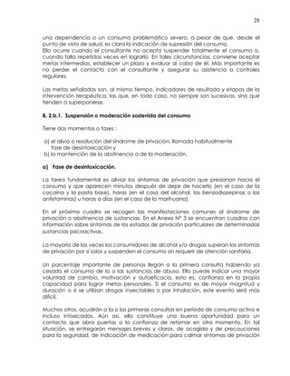 28
una dependencia o un consumo problemático severo, a pesar de que, desde el
punto de vista de salud, es clara la indicación de supresión del consumo.
Ello ocurre cuando el consultante no acepta suspender totalmente el consumo o,
cuando falla repetidas veces en lograrlo. En tales circunstancias, conviene aceptar
metas intermedias, establecer un plazo y evaluar al cabo de él. Más importante es
no perder el contacto con el consultante y asegurar su asistencia a controles
regulares.
Las metas señaladas son, al mismo tiempo, indicadores de resultado y etapas de la
intervención terapéutica, las que, en todo caso, no siempre son sucesivas, sino que
tienden a superponerse.
B. 2.b.1. Suspensión o moderación sostenida del consumo
Tiene dos momentos o fases :
a) el alivio o resolución del síndrome de privación, llamada habitualmente
fase de desintoxicación y
b) la mantención de la abstinencia o de la moderación.
a) Fase de desintoxicación.
La tarea fundamental es aliviar los síntomas de privación que presionan hacia el
consumo y que aparecen minutos después de dejar de hacerlo (en el caso de la
cocaína y la pasta base), horas (en el caso del alcohol, las benzodiazepinas o las
anfetaminas) u horas a días (en el caso de la marihuana).
En el próximo cuadro se recogen las manifestaciones comunes al síndrome de
privación o abstinencia de sustancias. En el Anexo N° 3 se encuentran cuadros con
información sobre síntomas de los estados de privación particulares de determinadas
sustancias psicoactivas.
La mayoría de las veces los consumidores de alcohol y/o drogas superan los síntomas
de privación por sí solos y suspenden el consumo sin requerir de atención sanitaria.
Un porcentaje importante de personas llegan a la primera consulta habiendo ya
cesado el consumo de la o las sustancias de abuso. Ello puede indicar una mayor
voluntad de cambio, motivación y autoeficacia, esto es, confianza en la propia
capacidad para lograr metas personales. Si el consumo es de mayor magnitud y
duración o si se utilizan drogas inyectables o por inhalación, este evento será más
difícil.
Muchos otros, acudirán a la o las primeras consultas en período de consumo activo e
incluso intoxicados. Aún así, ello constituye una buena oportunidad para un
contacto que abra puertas a la confianza de retornar en otro momento. En tal
situación, se entregarán mensajes breves y claros, de acogida y de precauciones
para la seguridad, de indicación de medicación para calmar síntomas de privación
 