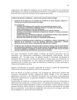 29
angustiosos o de agitación incipiente. No se tendrá mayor eficacia con entrevistas
prolongadas. En cambio, se privilegiará la entrevista con familiares o acompañantes,
para dar instrucciones de manejo y fecha próxima de control.
Aún otros consultantes pueden llegar a estados de extrema gravedad, sea por
sobredosis, por alteraciones metabólicas, enfermedades intercurrentes, trauma
agregado, etc. En tales casos, se deberá decidir si monitorear localmente la
respuesta del consultante con frecuencia diaria, o derivar para una internación en
un servicio de emergencias, en una unidad de internación psiquiátrica o en un
hospital de día o incluso, en un plan de tratamiento residencial, si tiene supervisión e
interconsulta médica cercana.
Algunos consultantes no aceptan suspender el consumo a pesar de experimentar
síntomas de privación importantes. Esto no es infrecuente.
Para tal efecto se puede concordar una estrategia de disminución gradual del
consumo, proveyendo consejo, asegurando apoyo familiar o de una persona
significativa cercana o de miembros de grupos de autoayuda, eventualmente
indicando medicamentos, en general ansiolíticos y citando a controles diariamente
o cada dos días.
Durante ellos, se insistirá en conveniencia de suspensión del consumo, ofreciendo la
alternativa de hacerlo por un tiempo breve, por ejemplo dos semanas, en orden a
dar tiempo para realizar exámenes, probar un tratamiento, evaluar estado de salud
general, disminuir alarma familiar o cualquier otra temática que pueda ser acogida
por el consultante. Si ese lapso de suspensión del consumo se consigue, será más
fácil el diálogo y la motivación del consultante.
Síndrome de privación o abstinencia : síntomas más comunes a todas las drogas
♦ Apetencia por la droga que con el tiempo se convierte en un deseo imperioso, urgencia o “
craving” por consumir una nueva dosis de la droga.
Se acompaña de :
- ansiedad, intranquilidad motora, alteración de la capacidad de atención, de la
concentración y rendimientos, irritabilidad, insomnio y otras alteraciones de dormir.
- Dolores abdominales en el caso de la pasta base.
- Recurrencia de imágenes y recuerdos de situaciones de consumo anteriores.
- Aparición en forma súbita o inmotivada de impulsos por consumir o, al menos, acercarse a
la posibilidad de hacerlo.
- Cambios del humor, disminución de intereses, comportamientos erráticos, ánimo depresivo,
temores y desconfianzas que luego enjuicia como absurdas
(frecuente entre usuarios de cocaína y/o estimulantes anfetamínicos).
♦ El síndrome de abstinencia puede complicarse con convulsiones o estados confusionales o de
alteración de la conciencia, en los que aparecen alteraciones conductuales y síntomas
psicóticos (alucinaciones, ideas o interpretaciones delirantes de la realidad).
♦ En algunos casos, los síntomas anteriores pueden presentarse semanas e incluso meses después
de ya alcanzada la abstinencia e incluso en pleno proceso de rehabilitación. Se llama síndrome
de privación retardado o postergado. Se asocia a situaciones estímulo, frente a las que se puede
aprender habilidades de enfrentamiento ( prevención de recaídas).
 