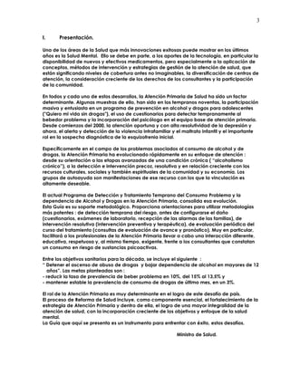3
I. Presentación.
Una de los áreas de la Salud que más innovaciones exitosas puede mostrar en los últimos
años es la Salud Mental. Ello se debe en parte, a los aportes de la tecnología, en particular la
disponibilidad de nuevos y efectivos medicamentos, pero especialmente a la aplicación de
conceptos, métodos de intervención y estrategias de gestión de la atención de salud, que
están significando niveles de cobertura antes no imaginables, la diversificación de centros de
atención, la consideración creciente de los derechos de los consultantes y la participación
de la comunidad.
En todos y cada uno de estos desarrollos, la Atención Primaria de Salud ha sido un factor
determinante. Algunas muestras de ello, han sido en los tempranos noventas, la participación
masiva y entusiasta en un programa de prevención en alcohol y drogas para adolescentes
("Quiero mi vida sin drogas"), el uso de cuestionarios para detectar tempranamente al
bebedor problema y la incorporación del psicólogo en el equipo base de atención primaria.
Desde comienzos del 2000, la atención oportuna y con alta resolutividad de la depresión y
ahora, el alerta y detección de la violencia intrafamiliar y el maltrato infantil y el importante
rol en la sospecha diagnóstica de la esquizofrenia inicial.
Específicamente en el campo de los problemas asociados al consumo de alcohol y de
drogas, la Atención Primaria ha evolucionado rápidamente en su enfoque de atención :
desde su orientación a las etapas avanzadas de una condición crónica ( “alcoholismo
crónico”), a la detección e intervención precoz, resolutiva y en relación creciente con los
recursos culturales, sociales y también espirituales de la comunidad y su economía. Los
grupos de autoayuda son manifestaciones de ese recurso con los que la vinculación es
altamente deseable.
El actual Programa de Detección y Tratamiento Temprano del Consumo Problema y la
dependencia de Alcohol y Drogas en la Atención Primaria, consolida esa evolución.
Esta Guía es su soporte metodológico. Proporciona orientaciones para utilizar metodologías
más potentes : de detección temprana del riesgo, antes de configurarse el daño
(cuestionarios, exámenes de laboratorio, recepción de las alarmas de las familias), de
intervención resolutiva (intervención preventiva y terapéutica), de evaluación periódica del
curso del tratamiento (consultas de evaluación de avance y pronóstico). Muy en particular,
facilitará a los profesionales de la Atención Primaria llevar a cabo una interacción diferente,
educativa, respetuosa y, al mismo tiempo, exigente, frente a los consultantes que constatan
un consumo en riesgo de sustancias psicoactivas.
Entre los objetivos sanitarios para la década, se incluye el siguiente :
“ Detener el ascenso de abuso de drogas y bajar dependencia de alcohol en mayores de 12
años”. Las metas planteadas son :
- reducir la tasa de prevalencia de beber problema en 10%, del 15% al 13,5% y
- mantener estable la prevalencia de consumo de drogas de último mes, en un 3%.
El rol de la Atención Primaria es muy determinante en el logro de este desafío de país.
El proceso de Reforma de Salud incluye, como componente esencial, el fortalecimiento de la
estrategia de Atención Primaria y dentro de ella, el logro de una mayor integralidad de la
atención de salud, con la incorporación creciente de los objetivos y enfoque de la salud
mental.
La Guía que aquí se presenta es un instrumento para enfrentar con éxito, estos desafíos.
Ministro de Salud.
 
