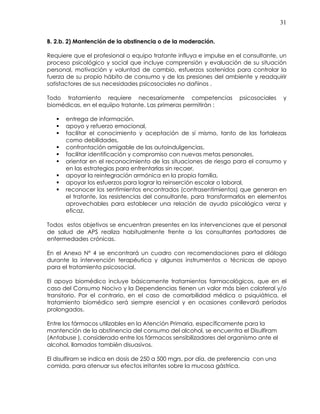 31
B. 2.b. 2) Mantención de la abstinencia o de la moderación.
Requiere que el profesional o equipo tratante influya e impulse en el consultante, un
proceso psicológico y social que incluye comprensión y evaluación de su situación
personal, motivación y voluntad de cambio, esfuerzos sostenidos para controlar la
fuerza de su propio hábito de consumo y de las presiones del ambiente y readquirir
satisfactores de sus necesidades psicosociales no dañinos .
Todo tratamiento requiere necesariamente competencias psicosociales y
biomédicas, en el equiipo tratante. Las primeras permitirán :
entrega de información,
apoyo y refuerzo emocional,
facilitar el conocimiento y aceptación de sí mismo, tanto de las fortalezas
como debilidades,
confrontación amigable de las autoindulgencias,
facilitar identificación y compromiso con nuevas metas personales,
orientar en el reconocimiento de las situaciones de riesgo para el consumo y
en las estrategias para enfrentarlas sin recaer,
apoyar la reintegración armónica en la propia familia,
apoyar los esfuerzos para lograr la reinserción escolar o laboral,
reconocer los sentimientos encontrados (contrasentimientos) que generan en
el tratante, las resistencias del consultante, para transformarlos en elementos
aprovechables para establecer una relación de ayuda psicológica veraz y
eficaz.
Todos estos objetivos se encuentran presentes en las intervenciones que el personal
de salud de APS realiza habitualmente frente a los consultantes portadores de
enfermedades crónicas.
En el Anexo N° 4 se encontrará un cuadro con recomendaciones para el diálogo
durante la intervención terapéutica y algunos instrumentos o técnicas de apoyo
para el tratamiento psicosocial.
El apoyo biomédico incluye básicamente tratamientos farmacológicos, que en el
caso del Consumo Nocivo y la Dependencias tienen un valor más bien colateral y/o
transitorio. Por el contrario, en el caso de comorbilidad médica o psiquiátrica, el
tratamiento biomédico será siempre esencial y en ocasiones conllevará períodos
prolongados.
Entre los fármacos utilizables en la Atención Primaria, específicamente para la
mantención de la abstinencia del consumo del alcohol, se encuentra el Disulfiram
(Antabuse ), considerado entre los fármacos sensibilizadores del organismo ante el
alcohol, llamados también disuasivos.
El disulfiram se indica en dosis de 250 a 500 mgrs. por día, de preferencia con una
comida, para atenuar sus efectos irritantes sobre la mucosa gástrica.
 