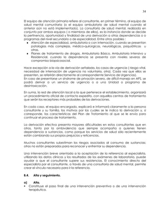 34
El equipo de atención primaria refiere al consultante, en primer término, al equipo de
salud mental comunitaria (o el equipo ambulatorio de salud mental cuando el
anterior aún no está implementado). La consultoría de salud mental, realizada en
conjunto por ambos equipos ( o miembros de ellos), es la instancia donde se decide
la pertinencia, oportunidad y finalidad de una derivación a otras dependencias o o
programas del nivel secundario o de especialidad. Entre otros posibles :
♦ Atención de especialidad, ambulatoria o con internación, cuando se presentan
patologías más complejas, médico-quirúrgicas, neurológicas, psiquiátricas u
otras,
♦ Planes de tratamiento de drogas, Ambulatorio Básico, Ambulatorio Intensivo y
Residencial, cuando la dependencia se presenta con niveles severos de
compromiso biopsicosocial.
Hace excepción a la vía de derivación señalada, los casos de urgencia ( riesgo vital,
necesidad de internación de urgencia no voluntaria, otra). Cada vez que ellos se
presenten, se referirán directamente al correspondiente Servicio de Urgencias).
En caso de presentarse un síndrome de privación severo, de difícil manejo en APS, se
podrá derivar a un servicio de urgencia o a una Unidad o programa de
desintoxicación.
En suma, la red de atención local a la que pertenece el establecimiento, organizará
un procedimiento oficial de contacto expedito, con aquellos centros de tratamiento
que serán los receptores más probables de las derivaciones.
En cada caso, el equipo encargado, explicará e informará claramente a la persona
consultante y su familia, los motivos por las cuales se le indica la derivación y, si
corresponde, las características del Plan de Tratamiento al que se le envía para
continuar el proceso de tratamiento.
La derivación efectiva presenta mayores dificultades en estos consultantes que en
otros, tanto por la ambivalencia que siempre acompaña a quienes tienen
dependencia a sustancias, como porque los servicios de salud sólo recientemente
están cambiando sus propios prejuicios y reticencias.
Muchos consultantes subestiman los riesgos asociados al consumo de sustancias;
otros no están preparados para reconocer y enfrentar su dependencia.
Una intervención breve orientada a la aceptación de la referencia al especialista,
utilizando los datos clínicos y los resultados de los exámenes de laboratorio, puede
ayudar a que el consultante supere sus resistencias. El conocimiento directo del
especialista por el consultante, a través de una consultoría de salud mental, permite
crear el vínculo necesario para ir la referencia.
B.4. Alta y seguimiento.
a) Alta.
Constituye el paso final de una intervención preventiva o de una intervención
terapéutica.
 