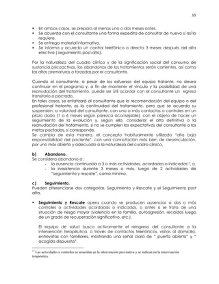 35
En ambos casos, se prepara al menos uno o dos meses antes.
Se acuerda con el consultante una forma expedita de consultar de nuevo si así lo
requiere.
Se entrega material informativo.
Se informa y acuerda un control telefónico o directo 3 meses después del alta
efectiva ( seguimiento post-alta).
Por la naturaleza del cuadro clínico y de la significación social del consumo de
sustancia psicoactivas, los abandonos de los tratamientos serán corrientes, así como
las altas prematuras o forzadas por el consultante.
Cuando el consultante, a pesar de los esfuerzos del equipo tratante, no desea
continuar en el programa y, a fin de mantener el vínculo y la posibilidad de una
reanudación del tratamiento, puede ser útil acordar con el consultante un egreso
transitorio o pactado.
En tales casos, se enfatizará al consultante que la recomendación del equipo o del
profesional tratante, es la continuidad del tratamiento, pero que se acuerda su
suspensión, a voluntad del consultante, con uno o más contactos o controles en un
plazo dado (1 a 6 meses según parezca aconsejable), con el objeto de hacer un
seguimiento de la evolución y, según ello, considerar el alta definitiva o la
reanudación del tratamiento, si no se cumplen las expectativas del consultante o las
metas pactadas, si corresponde.
Se cambia de esta manera, el concepto habitualmente utilizado “alta bajo
responsabilidad del paciente”, con una connotación más bien de desvinculación,
por uno más abierto y adecuado a la naturaleza del cuadro clínico.
b) Abandono.
Se considera abandono a :
- la ausencia continuada a 3 o más actividades, acordadas o indicadas17, o,
- la inasistencia durante 3 meses o más, luego de 2 actividades de
“seguimiento y rescate”, como mínimo.
c) Seguimiento.
Pueden diferenciarse dos categorías, Seguimiento y Rescate y el Seguimiento post
alta.
Seguimiento y Rescate opera cuando se producen ausencias a dos o más
controles o actividades acordadas o indicadas, o antes si se trata de una
situación de riesgo mayor (violencia en la familia, autoagresión, recaídas luego
de un grado de recuperación significativo, etc.).
El equipo de salud busca activamente el reingreso del consultante a la
intervención terapéutica, a través de contactos telefónicos, visitas al domicilio,
entrevistas con familiares, mostrando una señal clara de “ puerta abierta” y “
acogida dispuesta”.
17
Las actividades o controles se acuerdan en la intervención preventiva y se indican en la intervención
terapéutica.
 