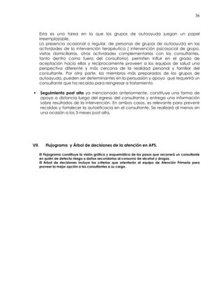 36
Esta es una tarea en la que los grupos de autoayuda juegan un papel
irreemplazable.
La presencia ocasional o regular, de personas de grupos de autoayuda en las
actividades de la intervención terapéutica ( intervención psicosocial de grupo,
visitas domiciliarias, otras actividades complementarias con los consultantes,
tanto dentro como fuera del consultorio), permiten influir en el grado de
aceptación hacia ellas y recíprocamente proveen a los equipos de salud una
perspectiva diferente y más cercana de la realidad personal y familiar del
consultante. Por otra parte, los miembros más preparados de los grupos de
autoayuda, pueden ser determinantes en la persuasión y apoyo que requerirá un
consultante que ha recaído para reingresar a tratamiento.
Seguimiento post alta ya mencionado anteriormente, constituye una forma de
apoyo a distancia luego del egreso del consultante y entrega una información
sobre resultados de la intervención. En ambos casos, es relevante para prevenir
recaídas y fortalecer la autoeficacia en el consultante. Se realizará al menos en
una ocasión a los 3 meses post alta.
VII. Flujograma y Árbol de decisiones de la atención en APS.
El Flujograma constituye la visión gráfica y esquemática de los pasos que recorrerá un consultante
en quién de detecta riesgo o daños secundarios al consumo de alcohol y drogas.
El Árbol de decisiones incluye los criterios que orientarán al equipo de Atención Primaria para
proveer la mejor opción a los consultantes a su cargo.
 