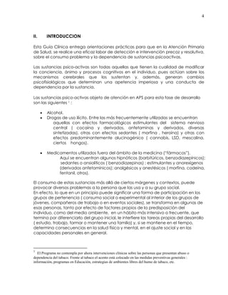 4
II. INTRODUCCION
Esta Guía Clínica entrega orientaciones prácticas para que en la Atención Primaria
de Salud, se realice una eficaz labor de detección e intervención precoz y resolutiva,
sobre el consumo problema y la dependencia de sustancias psicoactivas.
Las sustancias psico-activas son todas aquellas que tienen la cualidad de modificar
la conciencia, ánimo y procesos cognitivos en el individuo, pues actúan sobre los
mecanismos cerebrales que los sustentan y, además, generan cambios
psicofisiológicos que determinan una apetencia imperiosa y una conducta de
dependencia por la sustancia.
Las sustancias psico-activas objeto de atención en APS para esta fase de desarrollo
son las siguientes 1 :
• Alcohol.
• Drogas de uso ilícito. Entre las más frecuentemente utilizadas se encuentran
aquellas con efectos farmacológicos estimulantes del sistema nervioso
central ( cocaína y derivados, anfetaminas y derivados, diversas
sintetizadas), otras con efectos sedantes ( morfina , heroína) y otras con
efectos predominantemente alucinogénico ( cannabis, LSD, mescalina,
ciertos hongos).
• Medicamentos utilizados fuera del ámbito de la medicina (“fármacos”).
Aquí se encuentran algunos hipnóticos (barbitúricos, benzodiazepínicos);
sedantes o ansiolíticos ( benzodiazepinas) ; estimulantes y anorexígenos
(derivados anfetamínicos); analgésicos y anestésicos ( morfina, codeína,
fentanil, otros).
El consumo de estas sustancias más allá de ciertos márgenes y contextos, puede
provocar diversos problemas a la persona que las usa y a su grupo social.
En efecto, lo que en un principio puede significar una forma de participación en los
grupos de pertenencia ( consumo social o experimental al interior de los grupos de
jóvenes, compañeros de trabajo o en eventos sociales), se transforma en algunas de
esas personas, tanto por efecto de factores propios de la predisposición del
individuo, como del medio ambiente, en un hábito más intensivo o frecuente, que
termina por diferenciarlo del grupo inicial, le interfiere las tareas propias del desarrollo
( estudio, trabajo, formar o mantener una familia) y, si se mantiene en el tiempo,
determina consecuencias en la salud física y mental, en el ajuste social y en las
capacidades personales en general.
1
El Programa no contempla por ahora intervenciones clínicas sobre las personas que presentan abuso o
dependencia del tabaco. Frente al tabaco el acento está colocado en las medidas preventivas generales :
información, programas en Educación, estrategias de ambientes libres del humo de tabaco, etc.
 