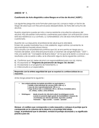 41
ANEXO N° 1.
Cuestionario de Auto-diagnóstico sobre Riesgos en el Uso de Alcohol ( AUDIT ).
Las siguientes preguntas se le formulan para que Ud. conozca mejor un factor de
riesgo de salud que con frecuencia pasa desapercibido. Se trata del consumo de
alcohol.
Nuestro organismo puede ser más o menos resistente a los efectos adversos del
alcohol. Hoy día existen instrumentos y exámenes para saber con anticipación cómo
está esa resistencia o su contrario, su vulnerabilidad. Uno de esos instrumentos es este
cuestionario.
Muestre Ud. sus respuestas al profesional de salud que lo atenderá.
Si bien Ud. puede mostrarlas hoy o más adelante, según estime conveniente, le
recomendamos hacerlo ahora mismo.
Si la consulta con el profesional confirma que Ud. se encuentra en riesgo por su
manera de beber, se le ofrecerá practicarse un examen de sangre llamado ” GGT “,
más una sesión de “ Consejería de Buena Salud “ en la que se le darán a conocer sus
resultados y de acuerdo a ellos, se le ofrecerán alguno de los siguientes caminos :
a) Confirmar que Ud. bebe alcohol con responsabilidad para con Ud. mismo.
b) Incorporarse al “ Programa de prevención de riesgos: Ud. decide”,
c) Incorporarse a un programa de tratamiento, o
c) Interconsulta a un especialista.
Responda con la entera seguridad de que se respetará la confidencialidad de sus
respuestas.
Antes tenga presente lo siguiente :
Marque el casillero que corresponda a cada respuesta y coloque el puntaje que le
corresponde en la columna de la derecha y el puntaje total abajo.
Luego, el profesional que lo atenderá, revisará el puntaje alcanzado y su significado
práctico para Ud.
Una unidad estándar de bebida alcohólica es equivalente a :
1 botella o lata individual de cerveza (330 a 350 cc), o
1 vaso de vino ( aproximadamente 150 cc.), o
1 trago de licor solo o combinado ( 45 cc. de licor). Considere pisco,
ron, whisky, vodka u otros similares.
Embriaguez : desde el punto de vista de la salud, la embriaguez ocurre
cuando se presenta algún grado de inestabilidad o torpeza de
movimientos por efectos del beber. Equivale a sentirse
"mareado", " algo cocido", " curado", "pasado".
 