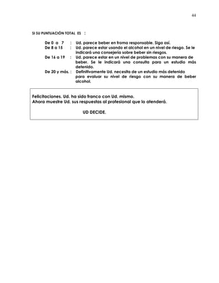 44
SI SU PUNTUACIÓN TOTAL ES :
De 0 a 7 : Ud. parece beber en froma responsable. Siga así.
De 8 a 15 : Ud. parece estar usando el alcohol en un nivel de riesgo. Se le
indicará una consejería sobre beber sin riesgos.
De 16 a 19 : Ud. parece estar en un nivel de problemas con su manera de
beber. Se le indicará una consulta para un estudio más
detenido.
De 20 y más. : Definitivamente Ud. necesita de un estudio más detenido
para evaluar su nivel de riesgo con su manera de beber
alcohol.
Felicitaciones. Ud. ha sido franco con Ud. mismo.
Ahora muestre Ud. sus respuestas al profesional que lo atenderá.
UD DECIDE.
 
