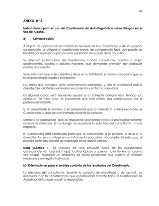45
ANEXO N° 2
Instrucciones para el uso del Cuestionario de Autodiagnóstico sobre Riesgos en el
Uso de Alcohol.
a) Administración.
A objeto de aprovechar al máximo los tiempos de los consultantes y de los equipos
de atención, se utilizará un cuestionario breve, de comprensión fácil, que puede ser
llenado por el propio sujeto durante el período de espera de la consulta.
Se ofrecerá el formulario del Cuestionario a todo consultante, hombre o mujer,
adolescentes, adultos y adultos mayores, que demande atención por cualquier
motivo de consulta.
Se le solicitará que lo lea, medite y llene en su totalidad, en forma personal y que se
le proporcionará ayuda si la requiere.
Los datos que consigne serán estrictamente personales y sólo el profesional que lo
atenderá le solicitará examinarlos en conjunto y en forma voluntaria.
En algunos casos, será necesario ayudar a su correcta comprensión, llenado y/o
cómputo. En todo caso, es importante que éste último, sea comprobado por el
profesional tratante.
Si el consultante lo prefiere o el profesional que lo atiende lo estima necesario, el
Cuestionario puede ser administrado durante la consulta.
Siempre, se aconsejará que las respuestas sean presentadas al profesional tratante,
durante la atención. Sin embargo, se respetará la voluntad del consultante a este
respecto.
El cuestionario está construido para que el consultante, si lo prefiere, lo lleve a su
domicilio. Así, se constituye en un instrumento educativo más amplio. En este caso, el
puntaje obtenido deberá ser registrado en la historia clínica.
Nota práctica : Se requiere de una provisión fluida de los cuestionarios
correspondientes (una sola hoja); facilitar lápices a quienes no lo tienen; en cuanto
sea posible, favorecer un ambiente de cierta privacidad que permita la reflexión
necesaria y un registro individual.
b) Orientaciones para el análisis conjunto de los resultados del Cuestionario.
La atención del consultante, durante la consulta de morbilidad o de control, se
enriquece con la consideración que el profesional tratante hace al Cuestionario de
Autodiagnóstico que aquel ha respondido.
 