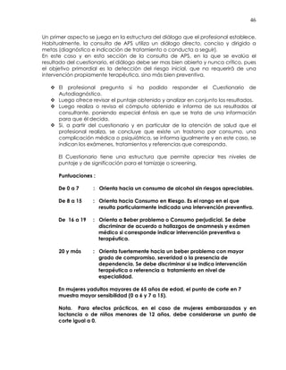 46
Un primer aspecto se juega en la estructura del diálogo que el profesional establece.
Habitualmente, la consulta de APS utiliza un diálogo directo, conciso y dirigido a
metas (diagnóstico e indicación de tratamiento o conducta a seguir).
En este caso y en esta sección de la consulta de APS, en la que se evalúa el
resultado del cuestionario, el diálogo debe ser mas bien abierto y nunca crítico, pues
el objetivo primordial es la detección del riesgo inicial, que no requerirá de una
intervención propiamente terapéutica, sino más bien preventiva.
El profesional pregunta si ha podido responder el Cuestionario de
Autodiagnóstico.
Luego ofrece revisar el puntaje obtenido y analizar en conjunto los resultados.
Luego realiza o revisa el cómputo obtenido e informa de sus resultados al
consultante, poniendo especial énfasis en que se trata de una información
para que él decida.
Si, a partir del cuestionario y en particular de la atención de salud que el
profesional realiza, se concluye que existe un trastorno por consumo, una
complicación médica o psiquiátrica, se informa igualmente y en este caso, se
indican los exámenes, tratamientos y referencias que corresponda.
El Cuestionario tiene una estructura que permite apreciar tres niveles de
puntaje y de significación para el tamizaje o screening.
Puntuaciones :
De 0 a 7 : Orienta hacia un consumo de alcohol sin riesgos apreciables.
De 8 a 15 : Orienta hacia Consumo en Riesgo. Es el rango en el que
resulta particularmente indicada una intervención preventiva.
De 16 a 19 : Orienta a Beber problema o Consumo perjudicial. Se debe
discriminar de acuerdo a hallazgos de anamnesis y exámen
médico si corresponde indicar intervención preventiva o
terapéutica.
20 y más : Orienta fuertemente hacia un beber problema con mayor
grado de compromiso, severidad o la presencia de
dependencia. Se debe discriminar si se indica intervención
terapéutica o referencia a tratamiento en nivel de
especialidad.
En mujeres yadultos mayores de 65 años de edad, el punto de corte en 7
muestra mayor sensibilidad (0 a 6 y 7 a 15).
Nota. Para efectos prácticos, en el caso de mujeres embarazadas y en
lactancia o de niños menores de 12 años, debe considerarse un punto de
corte igual a 0.
 