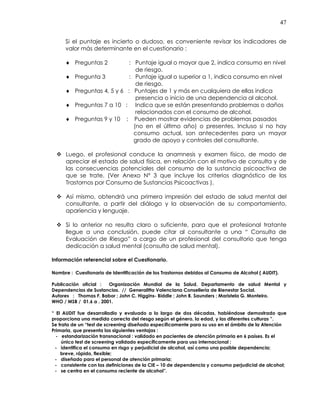 47
Si el puntaje es incierto o dudoso, es conveniente revisar los indicadores de
valor más determinante en el cuestionario :
♦ Preguntas 2 : Puntaje igual o mayor que 2, indica consumo en nivel
de riesgo.
♦ Pregunta 3 : Puntaje igual o superior a 1, indica consumo en nivel
de riesgo.
♦ Preguntas 4, 5 y 6 : Puntajes de 1 y más en cualquiera de ellas indica
presencia o inicio de una dependencia al alcohol.
♦ Preguntas 7 a 10 : Indica que se están presentando problemas o daños
relacionados con el consumo de alcohol.
♦ Preguntas 9 y 10 : Pueden mostrar evidencias de problemas pasados
(no en el último año) o presentes. Incluso si no hay
consumo actual, son antecedentes para un mayor
grado de apoyo y controles del consultante.
Luego, el profesional conduce la anamnesis y examen físico, de modo de
apreciar el estado de salud física, en relación con el motivo de consulta y de
las consecuencias potenciales del consumo de la sustancia psicoactiva de
que se trate. (Ver Anexo N° 3 que incluye los criterios diagnóstico de los
Trastornos por Consumo de Sustancias Psicoactivas ).
Así mismo, obtendrá una primera impresión del estado de salud mental del
consultante, a partir del diálogo y la observación de su comportamiento,
apariencia y lenguaje.
Si lo anterior no resulta claro o suficiente, para que el profesional tratante
llegue a una conclusión, puede citar al consultante a una “ Consulta de
Evaluación de Riesgo” a cargo de un profesional del consultorio que tenga
dedicación a salud mental (consulta de salud mental).
Información referencial sobre el Cuestionario.
Nombre : Cuestionario de Identificación de los Trastornos debidos al Consumo de Alcohol ( AUDIT).
Publicación oficial : Organización Mundial de la Salud. Departamento de salud Mental y
Dependencias de Sustancias. // Generalitta Valenciana Consellería de Bienestar Social.
Autores : Thomas F. Babor ; John C. Higgins- Biddle ; John B. Saunders ; Maristela G. Monteiro.
WHO / MSB / 01.6 a . 2001.
“ El AUDIT fue desarrolladio y evaluado a lo largo de dos décadas, habiéndose demostrado que
proporciona una medida correcta del riesgo según el género, la edad, y las diferentes culturas ”.
Se trata de un “test de screening diseñado específicamente para su uso en el ámbito de la Atención
Primaria, que presenta las siguientes ventajas :
- estandarización transnacional : validado en pacientes de atención primaria en 6 países. Es el
único test de screening validado específicamente para uso internacional ;
- identifica el consumo en risgo y perjudicial de alcohol, así como una posible dependencia;
breve, rápido, flexible;
- diseñado para el personal de atención primaria;
- consistente con las definiciones de la CIE – 10 de dependencia y consumo perjudicial de alcohol;
- se centra en el consumo reciente de alcohol”.
 