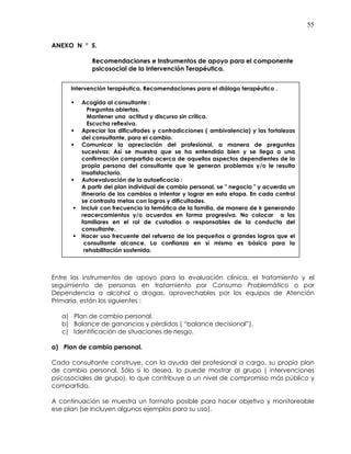 55
ANEXO N ° 5.
Recomendaciones e Instrumentos de apoyo para el componente
psicosocial de la Intervención Terapéutica.
Entre los instrumentos de apoyo para la evaluación clínica, el tratamiento y el
seguimiento de personas en tratamiento por Consumo Problemático o por
Dependencia a alcohol o drogas, aprovechables por los equipos de Atención
Primaria, están los siguientes :
a) Plan de cambio personal.
b) Balance de ganancias y pérdidas ( “balance decisional”).
c) Identificación de situaciones de riesgo.
a) Plan de cambio personal.
Cada consultante construye, con la ayuda del profesional a cargo, su propio plan
de cambio personal. Sólo si lo desea, lo puede mostrar al grupo ( intervenciones
psicosociales de grupo), lo que contribuye a un nivel de compromiso más público y
compartido.
A continuación se muestra un formato posible para hacer objetivo y monitoreable
ese plan (se incluyen algunos ejemplos para su uso).
Intervención terapéutica. Recomendaciones para el diálogo terapéutico .
Acogida al consultante :
Preguntas abiertas.
Mantener una actitud y discurso sin crítica.
Escucha reflexiva.
Apreciar las dificultades y contradicciones ( ambivalencia) y las fortalezas
del consultante, para el cambio.
Comunicar la apreciación del profesional, a manera de preguntas
sucesivas: Así se muestra que se ha entendido bien y se llega a una
confirmación compartida acerca de aquellos aspectos dependientes de la
propia persona del consultante que le generan problemas y/o le resulta
insatisfactorio.
Autoevaluación de la autoeficacia :
A partir del plan individual de cambio personal, se " negocia " y acuerda un
itinerario de los cambios a intentar y lograr en esta etapa. En cada control
se contrasta metas con logros y dificultades.
Incluir con frecuencia la temática de la familia, de manera de ir generando
reacercamientos y/o acuerdos en forma progresiva. No colocar a los
familiares en el rol de custodios o responsables de la conducta del
consultante.
Hacer uso frecuente del refuerzo de los pequeños o grandes logros que el
consultante alcance. La confianza en sí mismo es básica para la
rehabilitación sostenida.
 