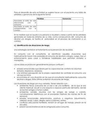 57
Para el desarrollo de esta actividad se sugiere hacer con el paciente una tabla de
pérdidas y ganancias de la siguiente forma:
Pérdidas Ganancias
Asociadas al estilo de vida
relacionado con el
consumo
Asociadas al estilo de vida
comprometido con el
cambio
En la medida que se ayuda a la persona a visualizar y darse cuenta de las pérdidas
generadas en todos los ámbitos de su vida, como consecuencia del consumo de
alcohol y/o drogas, se facilita el profundizar en el proceso de motivación a un
cambio.
c) Identificación de situaciones de riesgo.
Una estrategia central en el tratamiento es la prevención de recaídas.
En conjunto con el consultante, se identifican aquellas situaciones que
habitualmente hacen más probable el consumo de alcohol o drogas. Luego, hay un
entrenamiento para crear o fortalecer habilidades que permitan evitarlas o
manejarlas.
Las recaídas se producen generalmente porque confluyen :
estados emocionales que disminuyen la capacidad de control o la voluntad
(estados depresivos, ansiosos),
una errónea percepción de la propia capacidad de controlar el consumo una
vez que se inicia,
encontrarse en una situación en las que el consultante habitualmente consumía
alcohol o drogas. Estas últimas se llaman situaciones de riesgo.
Las situaciones de riesgo son muy variadas. Tienen relación con :
ambientes físicos (cercanía de un bar o de una botillería, de la que se era
cliente habitual, acudir a una esquina o espacio particular del barrio, donde
se reunían amigos a fumar o jalar),
ambientes sociales (reunirse con los amigos de juerga o carrete,
conversaciones telefónicas con el proveedor habitual, las noches de fin de
semana),
estados emocionales determinados, positivos o negativos (aburrimiento,
soledad, enojo, culpa, alegría, pena o bajoneo, estrés),
conflictos (discusiones familiares, tensión en el lugar de trabajo, presión en la
escuela),
presión social (insistencia de los amigos(as) para consumir),
 