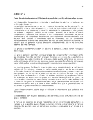 59
ANEXO N ° 6.
Pauta de orientación para actividades de grupo (Intervención psicosocial de grupo).
La intervención Terapéutica contempla la participación de los consultantes en
actividades de grupo.
La participación en un grupo es un componente efectivo en la generación de
motivación para el cambio personal, a partir de mecanismos psicológicos tales
como el efecto de modelos y la imitación, identificación y pertenencia a un grupo y
sus valores u objetivos, presión social positiva. Además en el grupo se crean
compromisos colectivos que apoyan a los compromisos personales; se recibe
información y se comparten experiencias, en condiciones de horizontalidad que
resultan más creíbles y confiables que lo informado por un profesional,
inevitablemente externo a las situaciones de vida del consumidor de sustancias, es
posible que se generen nuevas amistades caracterizadas por el no consumo,
además de otras ventajas.
Los grupos a conformar pueden ser abiertos o cerrados. Ambos tienen ventajas y
desventajas.
Los grupos cerrados permiten un mayor grado de conocimiento y vinculación entre
los miembros. Además permiten avanzar, teniendo en cuenta las características
diferenciales de cada miembro. Sin embargo, dado que la asistencia a las sesiones
suele ser irregular, el número de personas puede decrecer lo suficiente como para
hacer difícil realizar una determinadas sesión o desalentar a los que persisten.
Los grupos abiertos facilitan la organización en el establecimiento y del tiempo
profesional. Por ejemplo, planear un determinado espacio en la semana para
actividades de grupo a la que asisten aquellos consultantes que pueden hacerlo, en
ese momento, sin necesidad de seguir una secuencia continua. En este caso, se les
pide finalizar un determinado número de sesiones temáticas en un plazo más libre.
Sin embargo, en este caso los grupos son siempre heterogéneos en grado de
conocimiento y motivación, siempre hay personas que se inician y ello tiende a que
la atención del grupo se concentre en ellos, exige predeterminar temas para una
determinada sesión más que dejar el tema abierto a lo que el grupo requiera de
acuerdo a su grado de evolución o necesidades.
Cada establecimiento podrá elegir o ensayar la modalidad que parezca más
apropiada.
En localidades con mejores accesos podrá ser más posible el funcionamiento de
grupos cerrados.
El número de sesiones de grupo necesarias por un determinado consultante es
variable y, si es posible, puede fijarse un número mínimo y dejar abierto el número
máximo. Ello permite que un consultante continúe o reingrese a un grupo si lo
requiere.
 