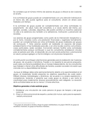 60
Se considera que el número mínimo de sesiones de grupo a ofrecer es de 6 sesiones
en el año.
Si la actividad de grupo puede ser complementada con una atención individual en
el mismo día, ello puede significar para el consultante, ahorro en dinero para
traslados y en tiempo.
Si la actividad de grupo puede ser complementada con otras actividades no
propiamente de salud, fuera del consultorio, o a veces dentro del mismo, por
ejemplo, sociales, culturales, deportivas, ello podrá constituir un incentivo adicional
no sólo a la asistencia sino también a la adherencia, motivación y prevención de
recaídas.
Las sesiones de grupo programadas como parte de la intervención terapéutica y,
por lo tanto, incluidas como una prestación financiada y registrada formalmente,
pueden ser complementada por otras actividades de grupo realizadas por grupos
de autoayuda 19. Estas sesiones podrán ser realizadas en espacios del propio
establecimiento si hay facilidades para ello, o en otros locales (centros comunitarios,
casas particulares, sedes sociales). Convendrá siempre facilitar estas actividades
complementarias porque contribuyen a que los consultantes establezcan vínculos
para el período post alta, al desarrollo de una red social protectora y promocional
en salud y porque agregan un factor sinérgico con el proceso terapéutico.
A continuación se entregan orientaciones generales para la realización de 3 sesiones
de grupo, de acuerdo a temáticas. Pueden o no respetar la secuencia propuesta,
pués cada una tiene la posibilidad de un manejo independiente. Así, los consultantes
que trabajan o tienen otras dificultades de horarios, pueden acceder a la sesión que
coincide con su disponibilidad de tiempo.
Aunque el diálogo debe estar permanentemente abierto a la espontaneidad en el
grupo, el moderador tendrá presentes los objetivos específicos de cada sesión.
Utilizará diversas metodologías y dinámicas, de acuerdo a su propia experiencia y
competencia, teniendo sí presente que cada grupo es diverso y por tanto la
creatividad para implementar diversos procedimientos será obligada. La duración
de la actividad debe ser de no menos 1.5 horas efectivas.
Objetivos generales a toda sesiónde grupo.
1. Establecer una vinculación de cada persona al grupo de terapia y del grupo
como tal.
2. Crear un clima emocional de respeto y protección mutua, apto para la expresión
verbal y emocional
19
Son grupos de autoayuda en alcohol y drogas los grupos multifamiliares, los grupos URACH, los grupos de
Alcohólicos Anónimos, los grupos de Narcóticos Anónimos.
 