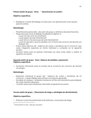 61
Primera Sesión de grupo. Tema : “ Aproximación al cambio”.
Objetivos específicos.
1. Establecer a través del dialogo y la discusión una aproximación a las razones
para el cambio.
Metodología.
- Presentaciones personales : discusión de grupo o dinámica de presentaciones.
- Preguntas para iniciar el diálogo focalizado al objetivo 3 :
¿ qué me hizo venir al consultorio?,
¿ qué espero de este tratamiento?,
¿ qué temo o me preocupa de este tratamiento?,
¿ qué he ganado y qué he perdido con mi forma de consumo de alcohol y/o
drogas?, etc.
- Instruir sobre ejercicio de " balance de costos y beneficios de mi consumo" que
cada integrante responde en forma individual y comparte en la siguiente
reunión.
- Acordar tareas para el período intermedio (es decir entre sesión y sesión) al
siguiente encuentro.
Segunda sesión de grupo. Tema : Balance de pérdidas y ganancias∗∗∗∗
.
Objetivos específicos.
1. Aumentar motivación para el cambio de la conducta de consumo de alcohol
y/o drogas.
Metodología.
- Exposición individual al grupo del " balance de costos y beneficios de mi
consumo", y luego diálogo para extraer conclusiones generales.
- Socializar en el grupo 1 propósito incluido en el Plan de tratamiento personalizado
de cada miembro del grupo.
- Acordar tareas para el período intermedio al siguiente encuentro.
Tercera sesión de grupo. ( Situaciones de riesgo y estrategias de afrontamiento).
Objetivos específicos.
1. Entrenar conductas protectoras ante estímulos y situaciones de riesgo.
∗
Título posible de la sesión : ¿Qué gano, qué pierdo?.
 